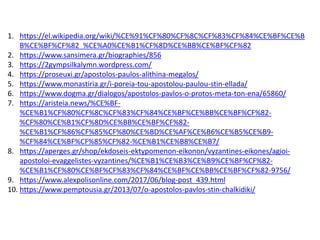1. https://el.wikipedia.org/wiki/%CE%91%CF%80%CF%8C%CF%83%CF%84%CE%BF%CE%B
B%CE%BF%CF%82_%CE%A0%CE%B1%CF%8D%CE%BB%CE%BF%CF%82
2. https://www.sansimera.gr/biographies/856
3. https://2gympsilkalymn.wordpress.com/
4. https://proseuxi.gr/apostolos-paulos-alithina-megalos/
5. https://www.monastiria.gr/i-poreia-tou-apostolou-paulou-stin-ellada/
6. https://www.dogma.gr/dialogos/apostolos-pavlos-o-protos-meta-ton-ena/65860/
7. https://aristeia.news/%CE%BF-
%CE%B1%CF%80%CF%8C%CF%83%CF%84%CE%BF%CE%BB%CE%BF%CF%82-
%CF%80%CE%B1%CF%8D%CE%BB%CE%BF%CF%82-
%CE%B1%CF%86%CF%85%CF%80%CE%BD%CE%AF%CE%B6%CE%B5%CE%B9-
%CF%84%CE%BF%CF%85%CF%82-%CE%B1%CE%B8%CE%B7/
8. https://aperges.gr/shop/ekdoseis-ektypomenon-eikonon/vyzantines-eikones/agioi-
apostoloi-evaggelistes-vyzantines/%CE%B1%CE%B3%CE%B9%CE%BF%CF%82-
%CE%B1%CF%80%CE%BF%CF%83%CF%84%CE%BF%CE%BB%CE%BF%CF%82-9756/
9. https://www.alexpolisonline.com/2017/06/blog-post_439.html
10. https://www.pemptousia.gr/2013/07/o-apostolos-pavlos-stin-chalkidiki/
 