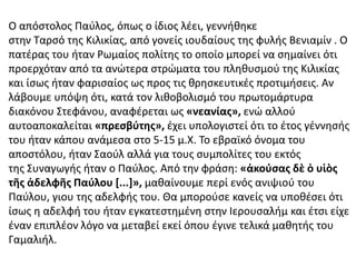 Ο απόστολος Παύλος, όπως ο ίδιος λέει, γεννήθηκε
στην Ταρσό της Κιλικίας, από γονείς ιουδαίους της φυλής Βενιαμίν . Ο
πατέρας του ήταν Ρωμαίος πολίτης το οποίο μπορεί να σημαίνει ότι
προερχόταν από τα ανώτερα στρώματα του πληθυσμού της Κιλικίας
και ίσως ήταν φαρισαίος ως προς τις θρησκευτικές προτιμήσεις. Αν
λάβουμε υπόψη ότι, κατά τον λιθοβολισμό του πρωτομάρτυρα
διακόνου Στεφάνου, αναφέρεται ως «νεανίας», ενώ αλλού
αυτοαποκαλείται «πρεσβύτης», έχει υπολογιστεί ότι το έτος γέννησής
του ήταν κάπου ανάμεσα στο 5-15 μ.Χ. Το εβραϊκό όνομα του
αποστόλου, ήταν Σαούλ αλλά για τους συμπολίτες του εκτός
της Συναγωγής ήταν ο Παύλος. Από την φράση: «ἀκούσας δὲ ὁ υἱὸς
τῆς ἀδελφῆς Παύλου [...]», μαθαίνουμε περί ενός ανιψιού του
Παύλου, γιου της αδελφής του. Θα μπορούσε κανείς να υποθέσει ότι
ίσως η αδελφή του ήταν εγκατεστημένη στην Ιερουσαλήμ και έτσι είχε
έναν επιπλέον λόγο να μεταβεί εκεί όπου έγινε τελικά μαθητής του
Γαμαλιήλ.
 