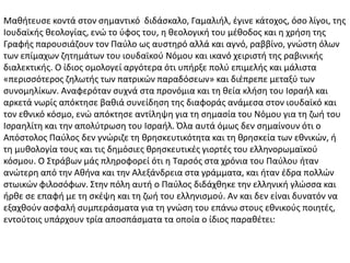 Μαθήτευσε κοντά στον σημαντικό διδάσκαλο, Γαμαλιήλ, έγινε κάτοχος, όσο λίγοι, της
Ιουδαϊκής θεολογίας, ενώ το ύφος του, η θεολογική του μέθοδος και η χρήση της
Γραφής παρουσιάζουν τον Παύλο ως αυστηρό αλλά και αγνό, ραββίνο, γνώστη όλων
των επίμαχων ζητημάτων του ιουδαϊκού Νόμου και ικανό χειριστή της ραβινικής
διαλεκτικής. Ο ίδιος ομολογεί αργότερα ότι υπήρξε πολύ επιμελής και μάλιστα
«περισσότερος ζηλωτής των πατρικών παραδόσεων» και διέπρεπε μεταξύ των
συνομηλίκων. Αναφερόταν συχνά στα προνόμια και τη θεία κλήση του Ισραήλ και
αρκετά νωρίς απόκτησε βαθιά συνείδηση της διαφοράς ανάμεσα στον ιουδαϊκό και
τον εθνικό κόσμο, ενώ απόκτησε αντίληψη για τη σημασία του Νόμου για τη ζωή του
Ισραηλίτη και την απολύτρωση του Ισραήλ. Όλα αυτά όμως δεν σημαίνουν ότι ο
Απόστολος Παύλος δεν γνώριζε τη θρησκευτικότητα και τη θρησκεία των εθνικών, ή
τη μυθολογία τους και τις δημόσιες θρησκευτικές γιορτές του ελληνορωμαϊκού
κόσμου. Ο Στράβων μάς πληροφορεί ότι η Ταρσός στα χρόνια του Παύλου ήταν
ανώτερη από την Αθήνα και την Αλεξάνδρεια στα γράμματα, και ήταν έδρα πολλών
στωικών φιλοσόφων. Στην πόλη αυτή ο Παύλος διδάχθηκε την ελληνική γλώσσα και
ήρθε σε επαφή με τη σκέψη και τη ζωή του ελληνισμού. Αν και δεν είναι δυνατόν να
εξαχθούν ασφαλή συμπεράσματα για τη γνώση του επάνω στους εθνικούς ποιητές,
εντούτοις υπάρχουν τρία αποσπάσματα τα οποία ο ίδιος παραθέτει:
 