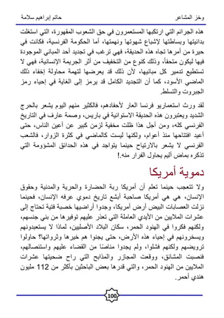 ‫المشاعر‬ ‫وخز‬
‫سالمة‬ ‫إبراهيم‬ ‫حاتم‬
100
‫المقهورة‬ ‫الشعوب‬ ‫حق‬ ‫في‬ ‫المستعمرون‬ ‫ارتكبها‬ ‫التي‬ ‫الجرائم‬ ‫هذه‬
،
‫استغلت‬ ‫التي‬
‫بدائيتها‬
‫ونهمتها‬ ‫شهوتها‬ ‫إلشباع‬ ‫وبساطتها‬
‫الفرنسية‬ ‫الحكومة‬ ‫أما‬ ،
،
‫في‬ ‫فكانت‬
‫الحديقة‬ ‫هذه‬ ‫تجاه‬ ‫أمرها‬ ‫من‬ ‫حيرة‬
،
‫المو‬ ‫المباني‬ ‫أحد‬ ‫تجديد‬ ‫في‬ ‫ترغب‬ ‫فهي‬
‫جودة‬
ً‫ا‬‫متحف‬ ‫ليكون‬ ‫فيها‬
،
‫اإلنسانية‬ ‫الجريمة‬ ‫أثر‬ ‫من‬ ‫التخفيف‬ ‫من‬ ‫كنوع‬ ‫وذلك‬
،
‫ال‬ ‫فهي‬
‫لتهمة‬ ‫يعرضها‬ ‫قد‬ ‫ذلك‬ ‫ألن‬ ،‫مبانيها‬ ‫كل‬ ‫تدمير‬ ‫تستطيع‬
‫محاولة‬
‫ذلك‬ ‫إخفاء‬
‫األسود‬ ‫الماضي‬
‫الغا‬ ‫إلى‬ ‫يرمز‬ ‫قد‬ ‫الكامل‬ ‫التجديد‬ ‫أن‬ ‫كما‬ ،
‫رمز‬ ‫إحياء‬ ‫في‬ ‫ية‬
‫والتسلط‬ ‫الجبروت‬
.
‫ألحفادهم‬ ‫العار‬ ‫فرنسا‬ ‫استعماريو‬ ‫ورث‬ ‫لقد‬
،
‫بالحرج‬ ‫يشعر‬ ‫اليوم‬ ‫منهم‬ ‫فالكثير‬
‫باريس‬ ‫في‬ ‫االستوائية‬ ‫الحديقة‬ ‫هذه‬ ‫ويعتبرون‬ ‫الشديد‬
،
‫و‬
‫التاريخ‬ ‫في‬ ‫عارف‬ ‫صمة‬
‫كله‬ ‫الفرنسي‬
‫الناس‬ ‫أعين‬ ‫عن‬ ‫كبير‬ ‫لزمن‬ ‫مخفية‬ ‫ظلت‬ ‫هذا‬ ‫أجل‬ ‫ومن‬ ،
،
‫حتى‬
‫أعوام‬ ‫منذ‬ ‫افتتاحها‬ ‫أعيد‬
‫الزوار‬ ‫كثرة‬ ‫في‬ ‫كالماضي‬ ‫ليست‬ ‫ولكنها‬ ،
،
‫فالشعب‬
‫التي‬ ‫المشؤومة‬ ‫الحدائق‬ ‫هذه‬ ‫في‬ ‫يتواجد‬ ‫حينما‬ ‫باالرتياح‬ ‫يشعر‬ ‫ال‬ ‫الفرنسي‬
.‫منه‬ ‫الفرار‬ ‫يحاول‬ ‫أليم‬ ‫بماض‬ ‫تذكره‬
!
‫أمريكا‬ ‫دموية‬
‫الحضارة‬ ‫ربة‬ ‫أمريكا‬ ‫أن‬ ‫تعلم‬ ‫حينما‬ ‫تتعجب‬ ‫وال‬
‫وحقوق‬ ‫والمدنية‬ ‫والحرية‬
‫اإلنسان‬
،
‫صاحب‬ ‫أمريكا‬ ‫هي‬ ‫هي‬
‫اإلنسان‬ ‫عرفه‬ ‫دموي‬ ‫تاريخ‬ ‫أبشع‬ ‫ة‬
،
‫فحينما‬
‫ا‬ ‫العصابات‬ ‫نزلت‬
‫أمريكا‬ ‫أرض‬ ‫لبيض‬
‫إلى‬ ‫تحتاج‬ ‫فتية‬ ‫خصبة‬ ‫أراضيها‬ ‫وجدوا‬ ،
‫جنسهم‬ ‫بني‬ ‫من‬ ‫توفيرها‬ ‫عليهم‬ ‫تعذر‬ ‫التي‬ ‫العاملة‬ ‫األيدي‬ ‫من‬ ‫الماليين‬ ‫عشرات‬
،
‫يستعبدونهم‬ ‫ال‬ ‫لماذا‬ ،‫األصليين‬ ‫البالد‬ ‫سكان‬ ،‫الحمر‬ ‫الهنود‬ ‫في‬ ‫فكروا‬ ‫ولكنهم‬
‫األر‬ ‫هذه‬ ‫إحياء‬ ‫في‬ ‫ويسخرونهم‬
‫وثرواتها؟‬ ‫خيرها‬ ‫هم‬ ‫يجنوا‬ ‫حتى‬ ،‫ض‬
‫حاولوا‬
‫ولكنهم‬ ‫ترويضهم‬
،‫واستئصالهم‬ ‫عليهم‬ ‫القضاء‬ ‫من‬ ‫ا‬ً‫ص‬‫منا‬ ‫يجدوا‬ ‫ولم‬ ،‫فشلوا‬
‫عشرات‬ ‫ضحيتها‬ ‫راح‬ ‫التي‬ ‫والمذابح‬ ‫المجازر‬ ‫ووقعت‬ ،‫المشانق‬ ‫فنصبت‬
‫الباحثي‬ ‫بعض‬ ‫قدرها‬ ‫والتي‬ ،‫الحمر‬ ‫الهنود‬ ‫من‬ ‫الماليين‬
‫من‬ ‫بأكثر‬ ‫ن‬
112
‫مليون‬
.‫أحمر‬ ‫هندي‬
 