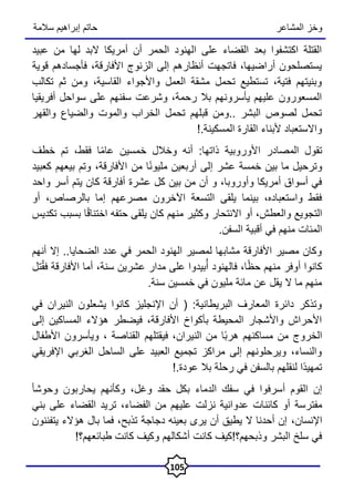 ‫المشاعر‬ ‫وخز‬
‫سالمة‬ ‫إبراهيم‬ ‫حاتم‬
105
‫عبيد‬ ‫من‬ ‫لها‬ ‫البد‬ ‫أمريكا‬ ‫أن‬ ‫الحمر‬ ‫الهنود‬ ‫على‬ ‫القضاء‬ ‫بعد‬ ‫اكتشفوا‬ ‫القتلة‬
‫قوية‬ ‫فأجسادهم‬ ،‫األفارقة‬ ‫الزنوج‬ ‫إلى‬ ‫أنظارهم‬ ‫فاتجهت‬ ،‫أراضيها‬ ‫يستصلحون‬
‫تكالب‬ ‫ثم‬ ‫ومن‬ ،‫القاسية‬ ‫واألجواء‬ ‫العمل‬ ‫مشقة‬ ‫تحمل‬ ‫تستطيع‬ ،‫فتية‬ ‫وبنيتهم‬
‫أفريقيا‬ ‫سواحل‬ ‫على‬ ‫سفنهم‬ ‫وشرعت‬ ،‫رحمة‬ ‫بال‬ ‫يأسرونهم‬ ‫عليهم‬ ‫المسعورون‬
‫والقهر‬ ‫والضياع‬ ‫والموت‬ ‫الخراب‬ ‫تحمل‬ ‫قبلهم‬ ‫ومن‬.. ‫البشر‬ ‫لصوص‬ ‫تحمل‬
!.‫المسكينة‬ ‫القارة‬ ‫ألبناء‬ ‫واالستعباد‬
‫خطف‬ ‫تم‬ ،‫فقط‬ ‫ا‬ً‫م‬‫عا‬ ‫خمسين‬ ‫وخالل‬ ‫أنه‬ :‫ذاتها‬ ‫األوروبية‬ ‫المصادر‬ ‫تقول‬
‫كعبيد‬ ‫بيعهم‬ ‫وتم‬ ،‫األفارقة‬ ‫من‬ ‫ا‬ً‫ن‬‫مليو‬ ‫أربعين‬ ‫إلى‬ ‫عشر‬ ‫خمسة‬ ‫بين‬ ‫ما‬ ‫وترحيل‬
‫واحد‬ ‫أسر‬ ‫يتم‬ ‫كان‬ ‫أفارقة‬ ‫عشرة‬ ‫كل‬ ‫بين‬ ‫من‬ ‫أن‬ ‫و‬ ،‫وأوروبا‬ ‫أمريكا‬ ‫أسواق‬ ‫في‬
‫أو‬ ،‫بالرصاص‬ ‫إما‬ ‫مصرعهم‬ ‫اآلخرون‬ ‫التسعة‬ ‫يلقى‬ ‫بينما‬ ،‫واستعباده‬ ‫فقط‬
‫تكديس‬ ‫بسبب‬ ‫ا‬ً‫ق‬‫اختنا‬ ‫حتفه‬ ‫يلقى‬ ‫كان‬ ‫منهم‬ ‫وكثير‬ ‫االنتحار‬ ‫أو‬ ،‫والعطش‬ ‫التجويع‬
.‫السفن‬ ‫أقبية‬ ‫في‬ ‫منهم‬ ‫المئات‬
‫أنهم‬ ‫إال‬ ..‫الضحايا‬ ‫عدد‬ ‫في‬ ‫الحمر‬ ‫الهنود‬ ‫لمصير‬ ‫مشابها‬ ‫األفارقة‬ ‫مصير‬ ‫وكان‬
‫تل‬ُ‫ق‬‫ف‬ ‫األفارقة‬ ‫أما‬ ،‫سنة‬ ‫عشرين‬ ‫مدار‬ ‫على‬ ‫بيدوا‬ُ‫أ‬ ‫فالهنود‬ ،‫ا‬ً‫ظ‬‫ح‬ ‫منهم‬ ‫أوفر‬ ‫كانوا‬
.‫سنة‬ ‫خمسين‬ ‫في‬ ‫مليون‬ ‫مائة‬ ‫عن‬ ‫يقل‬ ‫ال‬ ‫ما‬ ‫منهم‬
‫في‬ ‫النيران‬ ‫يشعلون‬ ‫كانوا‬ ‫اإلنجليز‬ ‫أن‬ ( :‫البريطانية‬ ‫المعارف‬ ‫دائرة‬ ‫وتذكر‬
‫إلى‬ ‫المساكين‬ ‫هؤالء‬ ‫فيضطر‬ ،‫األفارقة‬ ‫بأكواخ‬ ‫المحيطة‬ ‫واألشجار‬ ‫األحراش‬
‫األطفال‬ ‫ويأسرون‬ ، ‫القناصة‬ ‫فيقتلهم‬ ،‫النيران‬ ‫من‬ ‫ًا‬‫ب‬‫هر‬ ‫مساكنهم‬ ‫من‬ ‫الخروج‬
‫اإلفريقي‬ ‫الغربي‬ ‫الساحل‬ ‫على‬ ‫العبيد‬ ‫تجميع‬ ‫مراكز‬ ‫إلى‬ ‫ويرحلونهم‬ ،‫والنساء‬
!.‫عودة‬ ‫بال‬ ‫رحلة‬ ‫في‬ ‫بالسفن‬ ‫لنقلهم‬ ‫ًا‬‫د‬‫تمهي‬
ً‫ا‬‫وحوش‬ ‫يحاربون‬ ‫وكأنهم‬ ،‫وغل‬ ‫حقد‬ ‫بكل‬ ‫الدماء‬ ‫سفك‬ ‫في‬ ‫أسرفوا‬ ‫القوم‬ ‫إن‬
‫كائن‬ ‫أو‬ ‫مفترسة‬
‫بني‬ ‫على‬ ‫القضاء‬ ‫تريد‬ ،‫الفضاء‬ ‫من‬ ‫عليهم‬ ‫نزلت‬ ‫عدوانية‬ ‫ات‬
‫اإلنسان‬
،
‫يتفننون‬ ‫هؤالء‬ ‫بال‬ ‫فما‬ ،‫تذبح‬ ‫دجاجة‬ ‫بعينه‬ ‫يرى‬ ‫أن‬ ‫يطيق‬ ‫ال‬ ‫أحدنا‬ ‫إن‬
!‫طبائعهم؟‬ ‫كانت‬ ‫وكيف‬ ‫أشكالهم‬ ‫كانت‬ ‫وذبحهم؟!كيف‬ ‫البشر‬ ‫سلخ‬ ‫في‬
 