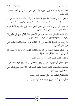‫المشاعر‬ ‫وخز‬
‫سالمة‬ ‫إبراهيم‬ ‫حاتم‬
115
‫الكلمة‬
‫الطيبة‬
‫ال‬
‫تحتاج‬
‫إلى‬
‫مجهود‬
‫تبذله‬
‫لكي‬
‫تخرجها‬
‫فهي‬
‫من‬
‫أعظم‬
‫األعمال‬
‫الغير‬
‫متعبه‬
.
‫إذا‬
‫تعودت‬
‫على‬
‫قول‬
‫الكلمة‬
،‫الطيبة‬
‫ستجد‬
‫ما‬
‫حولك‬
‫يحبك‬
‫ستجد‬
‫مكانك‬
‫في‬
‫كل‬
‫موضع‬
‫من‬
‫موضع‬
‫أجسامهم‬
‫ستجد‬
‫نفسك‬
‫في‬
‫قلوبهم‬
‫وعقولهم‬
‫وخواطرهم‬
.
‫إذا‬
‫أردت‬
‫أن‬
‫تربي‬
‫ابنائك‬
‫على‬
‫الخير‬
‫اسعى‬
‫ا‬ً‫م‬‫دائ‬
‫إلى‬
‫قول‬
‫لهم‬
‫كلمة‬
،‫طيبة‬
‫فالكلمة‬
‫الطيبة‬
‫تربي‬
‫أجيال‬
‫وتهدم‬
‫أجيال‬
.
‫ا‬ً‫م‬‫دائ‬
‫ندعو‬
‫هللا‬
‫بأن‬
‫يبعد‬
‫عنا‬
‫من‬
‫هم‬
‫يتكلمون‬
‫عنا‬
‫بكالم‬
‫قبيح‬
‫في‬
،‫ظهورنا‬
‫ويقرب‬
‫منا‬
‫يذكرنا‬
‫بالخير‬
‫في‬
‫غيبتنا‬
‫بالكلمة‬
‫الطيبة‬
.
‫إذا‬
‫أردت‬
‫أن‬
‫تتصدق‬
‫كل‬
‫يوم‬
‫دون‬
‫أن‬
‫تتكلف‬
ً‫ا‬‫نقود‬
‫عليك‬
‫بالكلمة‬
‫الطيبة‬
‫فهي‬
‫خير‬
‫مثال‬
‫للصدق‬
.
‫بر‬
‫والديك‬
‫بالكلمة‬
،‫الطيبة‬
‫بر‬
‫أقاربك‬
‫بالكلمة‬
،‫الطيبة‬
‫إذا‬
‫أردت‬
‫أن‬
‫يدعو‬
‫لك‬
‫الناس‬
‫في‬
‫مماتك‬
‫ا‬ً‫م‬‫دائ‬
‫قل‬
‫كلمة‬
‫طيبة‬
.
‫قد‬
‫تكون‬
‫الكلمة‬
‫الطيبة‬
‫أغلى‬
‫من‬
‫أي‬
‫هدية‬
‫الكلمة‬
.
‫الطيبة‬
‫ممكن‬
‫أن‬
‫تكون‬
‫السبب‬
‫في‬
‫رجوع‬
‫شخص‬
‫إلى‬
‫هللا‬
‫وتوبته‬
‫بعد‬
‫معصية‬
.
‫هناك‬
‫من‬
‫يستصعب‬
‫الكلمة‬
‫الطيبة‬
‫الكلمة‬
‫الطيبة‬
‫ليس‬
‫الكل‬
‫يقدر‬
‫على‬
‫قولها‬
‫فهي‬
‫تحتاج‬
‫إلى‬
‫تدريب‬
‫شديد‬
.
‫قولك‬
‫للكالم‬
‫الطيب‬
‫دليل‬
‫على‬
‫سماحة‬
‫قلبك‬
‫وطيبته‬
.
‫إذا‬
‫أردت‬
‫أن‬
‫سعد‬ُ‫ت‬
‫حزين‬
‫قل‬
‫له‬
‫كلمة‬
‫طيبة‬
‫تجبر‬
‫قلبه‬
.
 