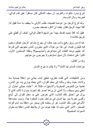 ‫المشاعر‬ ‫وخز‬
‫سالمة‬ ‫إبراهيم‬ ‫حاتم‬
17
‫الوالي‬ ‫قدم‬ ‫على‬ ً‫ا‬‫مستقر‬ ‫كان‬ ‫الشاكي‬ ‫سيف‬ ‫أن‬ ‫والغريب‬ ،‫شكواه‬ ‫يسرد‬ ‫شرع‬
،
.‫منه‬ ‫الدم‬ ‫وسال‬ ‫فجرحه‬
:‫له‬ ‫فقيل‬ ُ‫ه‬‫دم‬ ‫به‬ ‫يجفف‬ ‫ما‬ ‫األولى‬ ‫طلب‬ ،‫قضيته‬ ‫عرضه‬ ‫من‬ ‫الرجل‬ ‫فرغ‬ ‫ولما‬
.‫بصره‬ ‫بضعف‬ ‫أذكره‬ ‫أن‬ ‫خفت‬ :‫فقال‬ ‫الرجل‬ ‫نبهت‬ ‫أفال‬
‫على‬ ‫أقطع‬ ‫أن‬ ‫أخاف‬ :‫الوالي‬ ‫فقال‬ ‫السيف؟‬ ‫عن‬ ً‫ا‬‫بعيد‬ ‫قدمك‬ ‫نحيت‬ ‫أفال‬ :‫له‬ ‫فقيل‬
!.‫كالمه‬ ‫الرجل‬
‫جم‬ ٍ‫ب‬‫وأد‬ ٍ‫رفيع‬ ‫زوق‬ ‫من‬ ‫له‬ ‫فيا‬
،
ٍ‫ب‬‫بعي‬ ‫فيذكره‬ ،‫الرجل‬ ‫مشاعر‬ ‫يجرح‬ ‫أن‬ ‫خاف‬
‫فيه‬
ُ‫ي‬‫ف‬
‫نفسه‬ ‫حزن‬
،
‫بعيوبهم‬ ‫الناس‬ ‫يعيرون‬ ‫الذين‬ ‫هؤالء‬ ‫من‬ ‫هذا‬ ‫أين‬
‫التي‬
‫قدرها‬
‫األول‬ ‫المسلمون‬ ‫وهكذا‬ !‫وأحاسيسهم؟‬ ‫مشاعرهم‬ ‫إلى‬ ‫التفات‬ ‫دونما‬ ‫عليهم‬ ‫هللا‬
،
.‫حولهم‬ ‫من‬ ‫يجرحون‬ ‫وال‬ ‫دماؤهم‬ ‫تسيل‬ ‫ألن‬ ٍ‫د‬‫استعدا‬ ‫على‬ ‫كانوا‬
:‫القائل‬ ‫در‬ ‫وهلل‬
‫اللسان‬ ‫جرح‬ ‫ما‬ ‫يلتام‬ ‫وال‬ **‫التئام‬ ‫لها‬ ‫السنان‬ ‫جراحات‬
‫منذ‬ ‫جسدية‬ ‫إعاقة‬ ‫من‬ ‫يعاني‬ ‫شاب‬ ‫تعليق‬ ،‫نظري‬ ‫لفتت‬ ‫التي‬ ،‫التعليقات‬ ‫ومن‬
‫الناس‬ ‫عن‬ ‫يده‬ ‫يواري‬ ‫جعله‬ ‫الذي‬ ،‫القرآن‬ ‫معلم‬ ‫إلى‬ ‫رسالته‬ ‫ه‬َّ‫ج‬‫و‬ ‫حيث‬ ،‫والدته‬
،
:‫له‬ ً‫ال‬‫قائ‬ ،‫واالستهزاء‬ ‫للسخرية‬ ‫التعرض‬ ‫من‬ ‫خشية‬
"
‫أن‬ ‫أحاول‬ ‫حياتي‬ ‫عشت‬
.»‫أحد‬ ‫يراها‬ ‫أن‬ ‫أتمنى‬ ‫وال‬ ،‫بسببك‬ ‫يدي‬ ‫أخفي‬
‫ال‬ ‫الذي‬ ،‫األلم‬ ‫بمرارة‬ ‫شعرت‬ ‫لقد‬
‫أبشع‬ ‫إلى‬ ‫القرآن‬ ‫معلم‬ ‫يد‬ ‫على‬ ‫تعرض‬ ‫الذي‬ ،‫الشاب‬ ‫ذلك‬ ‫أعماق‬ ‫في‬ ‫يزال‬
‫مضاعفة‬ ‫وسبب‬ ،ً‫ا‬‫جد‬ ‫المبكرة‬ ‫عمره‬ ‫مراحل‬ ‫في‬ ‫إنسان‬ ‫بها‬ ‫يمر‬ ‫تجربة‬ ‫وأقسى‬
‫الشاب‬ ‫ذلك‬ ‫نفس‬ ‫في‬ ‫األلم‬
،
‫أقرانه‬ ‫أمام‬ ‫يده‬ ‫إعاقة‬ ‫من‬ ‫يسخر‬ ‫كان‬ ‫معلمه‬ ‫أن‬ ‫هو‬
‫طوال‬ ‫يده‬ ‫إعاقة‬ ‫الناس‬ ‫يالحظ‬ ‫أن‬ ‫من‬ ٍ‫خوف‬ ‫عقدة‬ ‫له‬ ‫َّب‬‫ب‬‫س‬ ‫الذي‬ ‫األمر‬ ،‫الصغار‬
!‫الماضية‬ ‫السنوات‬
 