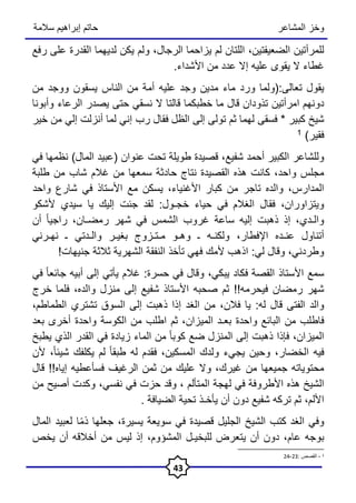 ‫المشاعر‬ ‫وخز‬
‫سالمة‬ ‫إبراهيم‬ ‫حاتم‬
43
‫للمرأتين‬
،‫الضعيفتين‬
‫اللتان‬
‫لم‬
‫يزاحما‬
،‫الرجال‬
‫ولم‬
‫يكن‬
‫لديهما‬
‫القدرة‬
‫على‬
‫رفع‬
‫غطاء‬
‫ال‬
‫يقوى‬
‫عليه‬
‫إال‬
‫عدد‬
‫من‬
‫األشداء‬
.
‫يقول‬
‫تعالى‬
(:
‫ولما‬
‫ورد‬
‫ماء‬
‫مدين‬
‫وجد‬
‫عليه‬
‫أمة‬
‫من‬
‫الناس‬
‫يسقون‬
‫ووجد‬
‫من‬
‫دونهم‬
‫امرأتين‬
‫تذودان‬
‫قال‬
‫ما‬
‫خطبكما‬
‫قالتا‬
‫ال‬
‫نسقي‬
‫حتى‬
‫يصدر‬
‫الرعاء‬
‫وأبونا‬
‫شيخ‬
‫كبير‬
*
‫فسقى‬
‫لهما‬
‫ثم‬
‫تولى‬
‫إلى‬
‫الظل‬
‫فقال‬
‫رب‬
‫إني‬
‫لما‬
‫أنزلت‬
‫إلي‬
‫من‬
‫خير‬
‫فقير‬
)
1
‫وللشاعر‬
‫الكبير‬
‫أحمد‬
،‫شفيع‬
‫قصيدة‬
‫طويلة‬
‫تحت‬
‫عنوان‬
(
‫عبيد‬
‫المال‬
)
‫نظمها‬
‫في‬
‫مجلس‬
،‫واحد‬
‫كانت‬
‫هذه‬
‫القصيدة‬
‫نتاج‬
‫حادثة‬
‫سمعها‬
‫من‬
‫غالم‬
‫شاب‬
‫من‬
‫طلبة‬
،‫المدارس‬
‫والده‬
‫تاجر‬
‫من‬
‫كبار‬
‫األغنياء‬
،
‫يسكن‬
‫مع‬
‫األستاذ‬
‫في‬
‫شارع‬
‫واحد‬
،‫ويتزاوران‬
‫فقال‬
‫الغالم‬
‫في‬
‫حياء‬
‫خجـول‬
:
‫لقد‬
‫جئت‬
‫إليك‬
‫يا‬
‫سيدي‬
‫ألشكو‬
،‫والـدي‬
‫إذ‬
‫ذهبت‬
‫إليه‬
‫ساعة‬
‫غروب‬
‫الشمس‬
‫في‬
‫شهر‬
‫رمضـان‬
،
ً‫ا‬‫راجي‬
‫أن‬
‫أتناول‬
‫عنـده‬
،‫اإلفطار‬
‫ولكنـه‬
‫ـ‬
‫وهـو‬
‫مـتـزوج‬
‫بغيـر‬
‫والـدتي‬
‫ـ‬
‫نهـرني‬
،‫وطردني‬
‫وقال‬
‫لي‬
:
‫اذهب‬
‫ألمك‬
‫فهي‬
‫تأخذ‬
‫النفقة‬
‫الشهرية‬
‫ثالثة‬
‫جنيهات‬
!
‫سمع‬
‫األستاذ‬
‫القصة‬
‫فكاد‬
،‫يبكي‬
‫وقال‬
‫في‬
‫حسرة‬
:
‫غالم‬
‫يأتي‬
‫إلى‬
‫أبيه‬
ً‫ا‬‫جائع‬
‫في‬
‫شهر‬
‫رمضان‬
‫فيحرمه‬
!!
‫ثم‬
‫صحبه‬
‫األستاذ‬
‫شفيع‬
‫إلى‬
‫منزل‬
،‫والده‬
‫فلما‬
‫خرج‬
‫والد‬
‫الفتى‬
‫قال‬
‫له‬
:
‫يا‬
‫فالن‬
،
‫من‬
‫الغد‬
‫إذا‬
‫ذهبت‬
‫إلى‬
‫السوق‬
‫تشتري‬
،‫الطماطم‬
‫فاطلب‬
‫من‬
‫البائع‬
‫واحدة‬
‫بعـد‬
،‫الميزان‬
‫ثم‬
‫اطلب‬
‫من‬
‫الكوسة‬
‫واحدة‬
‫أخرى‬
‫بعد‬
،‫الميزان‬
‫فإذا‬
‫ذهبت‬
‫إلى‬
‫المنزل‬
‫ضع‬
ً‫ا‬‫كوب‬
‫من‬
‫الماء‬
‫زيادة‬
‫في‬
‫القدر‬
‫الذي‬
‫يطبخ‬
‫فيه‬
،‫الخضار‬
‫وحين‬
‫يجيء‬
‫ولدك‬
،‫المسكين‬
‫فقدم‬
‫له‬
ً‫ا‬‫طبق‬
‫لم‬
‫يكلفك‬
،ً‫ا‬‫شيئ‬
‫ألن‬
‫محتوياته‬
‫جميعها‬
‫من‬
،‫غيرك‬
‫وال‬
‫عليك‬
‫من‬
‫ثمن‬
‫الرغيف‬
‫فسأعطيه‬
‫إياه‬
!!
‫قال‬
‫الشيخ‬
‫هذه‬
‫األطروفة‬
‫في‬
‫لهجة‬
‫المتألم‬
،
‫وقد‬
‫حزت‬
‫في‬
،‫نفسي‬
‫وكدت‬
‫أصيح‬
‫من‬
،‫األلم‬
‫ثم‬
‫تركه‬
‫شفيع‬
‫دون‬
‫أن‬
‫يأخـذ‬
‫تحية‬
‫الضيافة‬
.
‫وفي‬
‫الغد‬
‫كتب‬
‫الشيخ‬
‫الجليل‬
‫قصيدة‬
‫في‬
‫سويعة‬
‫يسيرة‬
،
‫جعلها‬
‫ا‬ً‫م‬‫ذ‬
‫لعبيد‬
‫المال‬
‫بوجه‬
،‫عام‬
‫دون‬
‫أن‬
‫يتعرض‬
‫للبخيـل‬
،‫المشؤوم‬
‫إذ‬
‫ليس‬
‫من‬
‫أخالقه‬
‫أن‬
‫يخص‬
1
-
: ‫القصص‬
23
-
24
 
