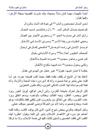 ‫المشاعر‬ ‫وخز‬
‫سالمة‬ ‫إبراهيم‬ ‫حاتم‬
44
ً‫ا‬‫أحـد‬
‫بالهجـاء‬
‫مهمـا‬
‫كـان‬
ً‫ال‬‫نـذ‬
،ً‫ا‬‫وضيع‬
‫وقـد‬
‫نشـرت‬
‫القصيدة‬
‫ب‬
‫مجلة‬
،‫األزهر‬
‫وفيها‬
‫يقول‬
:
‫لـمـن‬
‫الـمـال‬
‫تـجـمـعـون‬
‫وأنـتـم‬
**
‫في‬
‫حيـاة‬
‫قـد‬
‫أذنـت‬
‫بـالـزوال‬
‫کم‬
‫نصبتم‬
‫حبـائـل‬
‫المـكـر‬
‫للـمـ‬
**
‫ـا‬
‫ل‬
‫وغـالبتـمـو‬
‫شـديـد‬
‫المحـال‬
‫رازق‬
‫الـذر‬
‫في‬
‫مسـاربـه‬
‫الـجـو‬
**
‫ن‬
‫ومجـري‬
‫األنهـار‬
‫بين‬
‫الجبـال‬
‫ومنجي‬
‫الـظـبـاء‬
‫من‬
‫ربقـة‬
‫األسـر‬
**
‫ومــردي‬
‫اآلسـاد‬
‫فـي‬
‫األدغـال‬
‫لم‬
‫يسـاو‬
‫اإلنسان‬
‫في‬
‫رشـده‬
‫الـوحـــش‬
**
‫فـأضحى‬
‫للمـال‬
‫في‬
‫أوجـال‬
‫أضعـاف‬
‫الـطيـور‬
‫أهـدأ‬
ً‫ال‬‫بـا‬
**
‫وسـراة‬
‫األنـام‬
‫فـي‬
‫بـلبـال‬
‫كـم‬
‫غـبـي‬
‫وعـاجـز‬
‫مـجـدود‬
**
‫غـمـرتـه‬
‫الحـيـاة‬
‫بـاألنـفـال‬
‫وذكـي‬
‫وحـول‬
‫مـحـدود‬
**
‫نـاء‬
‫فـيـهـا‬
‫بـأفـدح‬
‫األثـقـال‬
‫حكمـة‬
‫ال‬
‫تحـار‬
‫فـيـهـا‬
‫عقـول‬
**
‫غيـر‬
‫عـقـل‬
‫عن‬
‫الهـدى‬
‫في‬
‫عقـال‬
.
‫الحظ‬
‫هنا‬
‫أن‬
‫الشيخ‬
‫لم‬
‫يكتف‬
‫بقلمه‬
،‫فقط‬
‫حينما‬
‫كتب‬
‫قصيدة‬
‫عبرت‬
‫عن‬
‫أس‬
‫ا‬
،‫قلبه‬
‫حتى‬
‫يشعر‬
‫براحة‬
،‫ضميره‬
‫وأنه‬
‫قد‬
‫أدى‬
‫دوره‬
‫تجاه‬
‫المحنة‬
،‫واألزمة‬
‫وأنه‬
‫فعال‬
‫قدم‬
‫مواساته‬
‫لهذا‬
‫الشاب‬
‫الشاكي‬
،‫الحزين‬
‫وتلك‬
‫ظنون‬
‫العاجزين‬
.
‫لكن‬
‫الرجل‬
‫تحرك‬
‫بشهامة‬
،‫الفارس‬
‫وإلى‬
‫أرض‬
،‫الواقع‬
‫ليزيل‬
‫الجور‬
‫ويرد‬
‫الحق‬
‫ويبصر‬
،
،‫الغافل‬
‫وينبه‬
،‫الظالم‬
‫ويطالب‬
،‫بالواجب‬
‫ويدعم‬
‫الخلق‬
‫ويرد‬
‫عنت‬
‫النفوس‬
،
‫وتلك‬
‫هي‬
‫أخالق‬
‫من‬
،‫يشعرون‬
‫فمن‬
‫يكتفي‬
‫فقط‬
،‫بالكلمات‬
‫يوهم‬
،‫نفسه‬
‫ويخدع‬
،‫ضميره‬
‫وإنما‬
‫البد‬
‫من‬
‫الحركة‬
‫ترضي‬
‫الضمير‬
‫بموقف‬
‫عملي‬
.
‫ولعل‬
‫الموقف‬
‫يذكرني‬
‫ببعض‬
‫شيوخ‬
‫الدين‬
،
‫الذي‬
‫كان‬
‫يؤلف‬
،‫الكتب‬
‫وكلما‬
‫كلمه‬
‫أحدهم‬
‫عن‬
‫دوره‬
‫في‬
‫االنتصار‬
،‫لإلسالم‬
‫يشير‬
‫إ‬
‫لى‬
‫كتبه‬
‫ويقول‬
:
‫انظروا‬
‫لهذه‬
‫الكتب‬
‫التي‬
‫فاقت‬
‫الخمسين‬
‫والستين‬
،‫ًا‬‫ب‬‫كتا‬
‫كلها‬
‫في‬
‫خدمة‬
،‫اإلسالم‬
‫وإذا‬
‫ما‬
‫تركن‬
‫ا‬
 