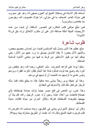 ‫المشاعر‬ ‫وخز‬
‫سالمة‬ ‫إبراهيم‬ ‫حاتم‬
46
،‫أنساها‬
‫قال‬
‫األستاذ‬
‫في‬
‫بساطة‬
:
‫الشيخ‬
‫أبو‬
‫العيون‬
‫ضيفي‬
،‫أنا‬
‫وهو‬
‫غير‬
،‫محروم‬
‫ففي‬
‫منزله‬
‫العامر‬
‫أضعاف‬
‫ما‬
‫في‬
،‫منزلي‬
‫أما‬
‫هؤالء‬
‫فضيوف‬
،‫هللا‬
‫ويفرحون‬
‫بما‬
‫يطعمون‬
‫ويشربون‬
. !
‫فمن‬
‫غ‬‫ه‬‫بل‬ُ‫م‬
‫مؤلفي‬
‫كتب‬
‫المكارم‬
‫في‬
‫العصور‬
،‫السالفة‬
‫أن‬
‫لدينـا‬
‫مـن‬
‫هـذه‬
‫األريحيات‬
‫النبيلة‬
‫أمثلة‬
‫صادقة‬
‫تدل‬
‫على‬
‫أن‬
‫مكارم‬
‫األخالق‬
‫إرث‬
ٍ‫ق‬‫با‬
‫لورثة‬
‫األنبياء‬
"
‫شاعرة‬ ‫قلوب‬
،‫ببعض‬ ‫بعضهم‬ ‫إحساس‬ ‫من‬ ،‫قديما‬ ‫المسلمون‬ ‫إليه‬ ‫وصل‬ ‫الذى‬ ‫هذا‬ ‫عظيم‬ ‫مبلغ‬
‫اإلن‬ ‫يكاد‬ ‫ال‬ ،‫بعض‬ ‫آلالم‬ ‫وتألمهم‬
‫اآلثار‬ ‫من‬ ‫عنهم‬ ‫ورد‬ ‫ما‬ ‫يصدق‬ ‫سان‬
،
‫حتى‬
‫السامية‬ ‫األخوة‬ ‫معاني‬ ‫من‬ ‫فيها‬ ‫ما‬ ‫فرط‬ ‫من‬ ‫األساطير‬ ‫قبيل‬ ‫من‬ ‫أنها‬ ‫يحكم‬
‫المذهلة‬
.
ً‫م‬‫يو‬ ‫دخلوا‬
‫المعروف‬ ‫الزاهد‬ ‫على‬ ‫ا‬
–
‫الحافي‬ ‫بشر‬
-
‫من‬ ‫ينتفض‬ ‫وهو‬ ،‫هللا‬ ‫رحمه‬
‫فسألوه‬ ،‫ثوبه‬ ‫عنه‬ ‫وضع‬ ‫وقد‬ ‫البرد‬
‫الحال‬ ‫هذا‬ ‫لماذا‬
‫وبردهم‬ ‫الفقراء‬ ‫ذكرت‬ :‫فقال‬
.‫بردهم‬ ‫في‬ ‫أواسيهم‬ ‫أن‬ ‫فأحببت‬ ،‫به‬ ‫أواسيهم‬ ‫ما‬ ‫عندي‬ ‫وليس‬
‫حنيفة‬ ‫أبو‬ ‫وهذا‬
ً‫ا‬‫حافي‬ ‫معه‬ ‫يمشى‬ ً‫ال‬‫رج‬ ‫يرى‬
،
‫سأله‬ ‫فلما‬ ،‫نعله‬ ‫يخلع‬ ‫به‬ ‫فإذا‬
‫(ألساويك‬ :‫قال‬ ‫ذلك‬ ‫فعل‬ ‫عن‬ ‫الرجل‬
‫في‬
.)‫الحفاء‬
‫العاص‬ ‫بن‬ ‫عمرو‬ ‫وهذا‬
‫في‬
‫فتح‬
‫(أ‬ ‫بفسطاطه‬ ‫حمامة‬ ‫نزلت‬ ‫حينما‬ ‫مصر‬
‫ي‬
‫رآها‬ ‫الرحيل‬ ‫عمرو‬ ‫أراد‬ ‫وحين‬ ،ً‫ا‬‫عش‬ ‫أعاله‬ ‫من‬ ‫فاتخذت‬ )‫خيمته‬
،
‫أن‬ ‫يشأ‬ ‫فلم‬
‫مدينة‬ ‫فكانت‬ ‫حوله‬ ‫من‬ ‫المران‬ ‫وتكاثر‬ ‫فتركه‬ ،‫الفسطاط‬ ‫بتقويضه‬ ‫يهيجها‬
.‫الفسطاط‬
‫إسحاق‬ ‫أبو‬ ‫وكان‬
‫الشيراز‬
‫ي‬
‫له‬ ‫فعرض‬ ،‫له‬ ‫صاحب‬ ‫ومعه‬ ،‫الطريق‬ ‫في‬ ‫يمشى‬
‫فزجره‬ ‫كلب‬
،
.!‫وبينه؟‬ ‫بيننا‬ ‫مشترك‬ ‫الطريق‬ ‫أن‬ ‫علمت‬ ‫أما‬ :‫له‬ ‫وقال‬ ‫الشيخ‬ ‫فنهاه‬
 