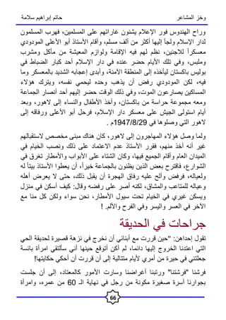 ‫المشاعر‬ ‫وخز‬
‫سالمة‬ ‫إبراهيم‬ ‫حاتم‬
66
‫المسلمون‬ ‫فهرب‬ ،‫المسلمين‬ ‫على‬ ‫غاراتهم‬ ‫يشنون‬ ‫اإلعالم‬ ‫فور‬ ‫الهندوس‬ ‫وراح‬
‫المودودي‬ ‫األعلى‬ ‫أبو‬ ‫األستاذ‬ ‫وأقام‬ ،‫مسلم‬ ‫ألف‬ ‫من‬ ‫أكثر‬ ‫إليها‬ ‫ولجأ‬ ‫اإلسالم‬ ‫لدار‬
‫لالجئين‬ ً‫ا‬‫معسكر‬
،
‫مأ‬ ‫من‬ ‫المعيشة‬ ‫ولوازم‬ ‫اإلقامة‬ ‫فيه‬ ‫لهم‬ ‫نظم‬
‫ومشرب‬ ‫كل‬
‫وملبس‬
،
‫في‬ ‫الضباط‬ ‫كبار‬ ‫أحد‬ ‫اإلسالم‬ ‫دار‬ ‫في‬ ‫عنده‬ ‫حضر‬ ‫األيام‬ ‫تلك‬ ‫وفي‬
‫با‬ ‫بوليس‬
‫اآلمنة‬ ‫المنطقة‬ ‫إلى‬ ‫ليأخذه‬ ‫كستان‬
‫وما‬ ‫بالمعسكر‬ ‫الشديد‬ ‫إعجابه‬ ‫وأبدى‬ ،
‫نفسه‬ ‫ليحمي‬ ‫وحده‬ ‫يذهب‬ ‫أن‬ ‫رفض‬ ‫المودودي‬ ‫لكن‬ ،‫فيه‬
،
‫ويتر‬
‫هؤالء‬ ‫ك‬
‫المو‬ ‫يصارعون‬ ‫المساكين‬
،‫ت‬
‫و‬
‫الجماعة‬ ‫أنصار‬ ‫أحد‬ ‫إليهم‬ ‫حضر‬ ‫الوقت‬ ‫ذلك‬ ‫في‬
‫باكستان‬ ‫من‬ ‫حراسة‬ ‫مجموعة‬ ‫ومعه‬
،
‫الهور‬ ‫إلى‬ ‫والنساء‬ ‫األطفال‬ ‫وأخذ‬
،
‫وبعد‬
‫اإلسالم‬ ‫دار‬ ‫معسكر‬ ‫على‬ ‫الجيش‬ ‫استولى‬ ‫أيام‬
،
‫إلى‬ ‫ورفاقه‬ ‫األعلى‬ ‫أبو‬ ‫فرحل‬
‫في‬ ‫وصلوها‬ ‫التي‬ ‫الهور‬
29
/
8
/
1947
. ‫م‬
‫الهور‬ ‫إلى‬ ‫المهاجرون‬ ‫هؤالء‬ ‫وصل‬ ‫ولما‬
،
‫الستقبالهم‬ ‫مخصص‬ ‫مبنى‬ ‫هناك‬ ‫كان‬
‫منهم‬ ‫أخذ‬ ‫أنه‬ ‫غير‬
،
‫عدم‬ ‫األستاذ‬ ‫فقرر‬
‫االعتماد‬
‫في‬ ‫الخيام‬ ‫ونصب‬ ‫ذلك‬ ‫على‬
‫ا‬ ‫على‬ ‫الشتاء‬ ‫وكان‬ ،‫فيها‬ ‫الجميع‬ ‫وأقام‬ ‫العام‬ ‫الميدان‬
‫في‬ ‫تغرق‬ ‫واألمطار‬ ‫ألبواب‬
‫الشوارع‬
ً‫ا‬‫خير‬ ‫بالجماعة‬ ‫يظنون‬ ‫الذين‬ ‫بعض‬ ‫فاقترح‬ ،
،
‫له‬ ً‫ا‬‫بيت‬ ‫األستاذ‬ ‫يعطوا‬ ‫أن‬
‫ولعياله‬
،
‫ذلك‬ ‫يقبل‬ ‫أن‬ ‫الهجرة‬ ‫رفاق‬ ‫عليه‬ ‫وألح‬ ‫فرفض‬
،
‫أهله‬ ‫يعرض‬ ‫ال‬ ‫حتى‬
‫والمشاق‬ ‫للمتاعب‬ ‫وعياله‬
،
‫كيف‬ :‫وقال‬ ‫رفضه‬ ‫على‬ ‫أصر‬ ‫لكنه‬
‫أ‬
‫منزل‬ ‫في‬ ‫سكن‬
‫األ‬ ‫سيول‬ ‫تحت‬ ‫الخيام‬ ‫في‬ ‫غيري‬ ‫ويسكن‬
‫مطار‬
،
‫مع‬ ‫منا‬ ‫كل‬ ‫ولكن‬ ‫سواء‬ ‫نحن‬
.‫واأللم‬ ‫الفرح‬ ‫وفي‬ ‫واليسر‬ ‫العسر‬ ‫في‬ ‫اآلخر‬
!
‫الحديقة‬ ‫في‬ ‫جراحات‬
:‫إحداهن‬ ‫تقول‬
"
‫الحي‬ ‫لحديقة‬ ‫قصيرة‬ ‫نزهة‬ ‫في‬ ‫نخرج‬ ‫أن‬ ‫أبنائي‬ ‫مع‬ ‫قررت‬ ‫حين‬
‫دائما‬ ‫إليها‬ ‫الخروج‬ ‫اعتدنا‬ ‫التي‬
،
‫بائسة‬ ‫امرأة‬ ‫سألتقي‬ ‫أني‬ ‫حينها‬ ‫أتوقع‬ ‫أكن‬ ‫لم‬
!‫حكايتها‬ ‫أحكي‬ ‫أن‬ ‫قررت‬ ‫أن‬ ‫إلى‬ ‫متتالية‬ ‫أليام‬ ‫أمري‬ ‫من‬ ‫حيرة‬ ‫في‬ ‫جعلتني‬
‫جلست‬ ‫أن‬ ‫إلى‬ ،‫كالمعتاد‬ ‫األمور‬ ‫وسارت‬ ‫أغراضنا‬ ‫ورتبنا‬ "‫"فرشتنا‬ ‫فرشنا‬
‫الـ‬ ‫نهاية‬ ‫في‬ ‫رجل‬ ‫من‬ ‫مكونة‬ ‫صغيرة‬ ‫أسرة‬ ‫بجوارنا‬
60
‫عمره‬ ‫من‬
،
‫وامرأة‬
 