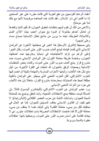 ‫المشاعر‬ ‫وخز‬
‫سالمة‬ ‫إبراهيم‬ ‫حاتم‬
88
‫المسلمين‬ ‫غير‬ ‫على‬ ‫مقررة‬ ‫كانت‬ ‫التي‬ ‫الجزية‬ ‫دفع‬ ‫من‬ ‫الفرنسيين‬ ‫الرعايا‬ ‫أعفت‬
‫ملك‬ ‫مع‬ ‫ألنها‬ ‫مرفوضة‬ ‫المعاهدة‬ ‫هذه‬ ‫كانت‬ ‫فقد‬ ، ‫اإلسالم‬ ‫دار‬ ‫في‬ ‫أقاموا‬ ‫ما‬ ‫إذا‬
)‫مؤمنة‬ ‫غير‬ ‫أمة‬
‫أن‬ ‫ذلك‬ ‫من‬ ‫واألدهى‬
‫الحيوان‬ ‫لحقوق‬ ‫منظمات‬ ‫لديهم‬ ‫تقوم‬
‫وتقعدها‬ ‫الدنيا‬ ‫قيم‬ُ‫ت‬ ‫قد‬ ،
‫م‬ُ‫ص‬‫ال‬ ‫اآلذان‬ ‫بينما‬ ،‫أعجم‬ ‫حيوان‬ ‫مع‬ ‫قسوة‬ ‫أو‬ ‫بخشونة‬ ‫أحدهم‬ ‫تعامل‬ ‫إن‬
‫مساء‬ ‫صباح‬ ‫اإلنسانية‬ ‫تطال‬ ‫مذابح‬ ‫من‬ ‫يرون‬ ‫ما‬ ‫تجاه‬ ،‫المفرطة‬ ‫والالمباالة‬
!.‫أيديهم‬ ‫وعلى‬
‫البرلمان‬ ‫عن‬ ‫األخيرة‬ ‫صفحتها‬ ‫في‬ ‫الخبر‬ ‫هذا‬ )‫األوسط‬ ‫(الشرق‬ ‫صحيفة‬ ‫وفي‬
:‫الخبر‬ ‫وقال‬ ،‫الموت‬ ‫حتى‬ ‫الثور‬ ‫ضرب‬ ‫ألعاب‬ ‫ليمنع‬ ‫قيامته‬ ‫قامت‬ ‫الذي‬ ‫اإلسباني‬
‫اضطهاد‬ ‫ضد‬ ‫وخارجها‬ ‫إسبانيا‬ ‫في‬ ‫االحتجاجات‬ ‫تزايد‬ ‫من‬ ‫الرغم‬ ‫(على‬
‫ضد‬ ‫صوت‬ ‫اإلسباني‬ ‫البرلمان‬ ‫فإن‬ ،‫الثيران‬ ‫معاملة‬ ‫طريقة‬ ‫وخاصة‬ ،‫الحيوان‬
‫المنظمات‬ ‫بعض‬ ‫وكانت‬ ،‫الموت‬ ‫حتى‬ ‫الثور‬ ‫ضرب‬ ‫ألعاب‬ ‫يمنع‬ ‫قرار‬ ‫مشروع‬
‫بالحيوان‬ ‫الرفق‬ ‫وجمعيات‬ ‫اإلنسانية‬
،
‫األخيرة‬ ‫الفترة‬ ‫في‬ ‫نشطت‬ ‫قد‬
،
‫أجل‬ ‫من‬
‫إليها‬ ‫انضم‬ ‫ثم‬ ‫بالبيئة‬ ‫والمهتمة‬ ‫اليسارية‬ ‫األحزاب‬ ‫وأيدتها‬ ،‫األلعاب‬ ‫هذه‬ ‫مثل‬ ‫منع‬
‫بأغلبية‬ ‫البرلمان‬ ‫على‬ ‫يسيطر‬ ‫الذي‬ ‫الشعبي‬ ‫الحزب‬ ‫لكن‬ ،‫االشتراكي‬ ‫الحزب‬
‫األلعاب‬ ‫هذه‬ ‫بأن‬ ‫متعلال‬ ،‫القرار‬ ‫مشروع‬ ‫بمعارضته‬ ،‫المحاولة‬ ‫هذه‬ ‫أحبط‬ ‫مطلقة‬
‫هي‬
.‫اإلسباني‬ ‫الشعبي‬ ‫التراث‬ ‫من‬ ‫جزء‬
‫االشتر‬ ‫الحزب‬ ‫عن‬ ‫البرلمان‬ ‫عضو‬ ‫ورد‬
ً‫ال‬‫قائ‬ ،)‫ألونسو‬ ‫(أليخاندرو‬ ،‫اكي‬
:
‫ى‬
‫إن‬
‫الشعبية‬ ‫االحتفاالت‬ ‫بمنع‬ ‫متعلقة‬ ‫ليست‬ ‫المسألة‬
،
‫للمعاملة‬ ‫حد‬ ‫بوضع‬ ‫تتعلق‬ ‫وإنما‬
‫وتساءل‬ ،‫للحيوان‬ ‫السيئة‬
‫الكتالني‬ ‫الخضر‬ ‫حزب‬ ‫عن‬ ‫النائبة‬ ‫ت‬
(
‫الياأورتيث‬
)
‫ال‬ :
‫في‬ ‫الحال‬ ‫هو‬ ‫كما‬ ،‫للحيوان‬ ‫المسيئين‬ ‫يعاقب‬ ‫اإلسباني‬ ‫القانون‬ ‫أن‬ ‫كيف‬ ‫نفهم‬
‫م‬
‫الكلب‬ ‫معاملة‬ ‫يسيء‬ ‫من‬ ‫لكل‬ ‫عاقبته‬
‫؟‬
‫نفسه‬ ‫الوقت‬ ‫وفي‬
‫يسيء‬ ‫من‬ ‫يعاقب‬ ‫ال‬
!‫الثور؟‬ ‫معاملة‬
‫ال‬ ‫دي‬ ‫«تورو‬ ‫احتفاالت‬ ‫باسم‬ ‫المعروفة‬ ‫االحتفاالت‬ ‫هاجمت‬ ‫كما‬
‫ضرب‬ ‫أساس‬ ‫على‬ ‫القائمة‬ »‫بيغا‬
‫بأنها‬ ‫ووصفتها‬ ،‫الموت‬ ‫حتى‬ ‫الثور‬
‫احتفاالت‬ :
.‫وبربرية‬ ‫وقاسية‬ ‫حقيرة‬
 