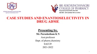 CASE STUDIES AND ENANTIOSELECTIVITY IN
DRUG ADME
Presenting by,
Mr. Purushotham K N
Asst.professor
Dept. of pharm.chemistry
SACCP.
2021-2022
1
 