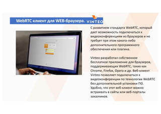 WebRTC клиент для WEB-браузера.
С развитием стандарта WebRTC, который
дает возможность подключаться к
видеоконференциям из браузеров и не
требует при этом какого-либо
дополнительного программного
обеспечения или плагина.
Vinteo разработал собственное
бесплатное приложение для браузеров,
поддерживающих WebRTС, таких как
Chrome, Firefox, Opera и др. Веб-клиент
Vinteo позволяет подключаться к
видеоконференции по технологии WebRTC
без дополнительной установки ПО.
Удобно, что этот веб-клиент можно
встраивать в сайты или веб-порталы
заказчиков.
 