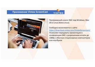 Приложение Vinteo ScreenCast
Программный клиент ВКС под Windows, Mac
OS и Linux (Astra Linux).
Свободно выкачивается с сайта
hyps://download.vinteo.com/VinteoScreencast/
Позволяет передавать презентации в
конференцию ВКС с разрешением вплоть до
1080p с обычных стационарных компьютеров
или ноутбуков
 
