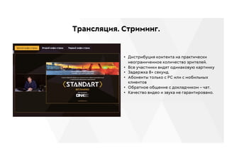 Трансляция. Стриминг.
• Дистрибуция контента на практически
неограниченное количество зрителей.
• Все участники видят одинаковую картинку
• Задержка 8+ секунд.
• Абоненты только с РС или с мобильных
клиентов
• Обратное общение с докладчиком – чат.
• Качество видео и звука не гарантировано.
 
