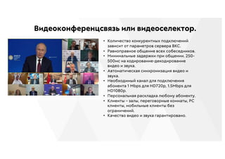 Видеоконференцсвязь или видеоселектор.
• Количество конкурентных подключений
зависит от параметров сервера ВКС.
• Равноправное общение всех собеседников.
• Минимальные задержки при общении. 250-
500мс на кодирование-декодирование
видео и звука.
• Автоматическая синхронизация видео и
звука.
• Необходимый канал для подключения
абонента 1 Mbps для HD720p, 1.5Mbps для
HD1080p.
• Персональная раскладка любому абоненту.
• Клиенты – залы, переговорные комнаты, PC
клиенты, мобильные клиенты без
ограничений.
• Качество видео и звука гарантировано.
 
