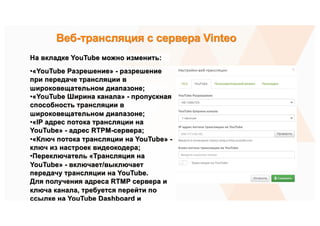 На вкладке YouTube можно изменить:
•«YouTube Разрешение» - разрешение
при передаче трансляции в
широковещательном диапазоне;
•«YouTube Ширина канала» - пропускная
способность трансляции в
широковещательном диапазоне;
•«IP адрес потока трансляции на
YouTube» - адрес RTPM-сервера;
•«Ключ потока трансляции на YouTube» -
ключ из настроек видеокодера;
•Переключатель «Трансляция на
YouTube» - включает/выключает
передачу трансляции на YouTube.
Для получения адреса RTMP сервера и
ключа канала, требуется перейти по
ссылке на YouTube Dashboard и
получить ключ и адрес YouTube-
трансляции. На вкладке Расположение
Веб-трансляция с сервера Vinteo
 