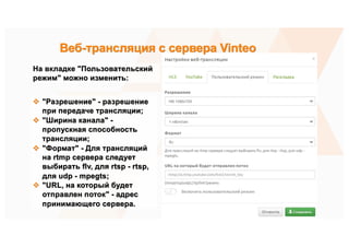 На вкладке "Пользовательский
режим" можно изменить:
v "Разрешение" - разрешение
при передаче трансляции;
v "Ширина канала" -
пропускная способность
трансляции;
v "Формат" - Для трансляций
на rtmp сервера следует
выбирать flv, для rtsp - rtsp,
для udp - mpegts;
v "URL, на который будет
отправлен поток" - адрес
принимающего сервера.
Веб-трансляция с сервера Vinteo
 