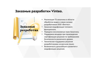 Заказные разработки Vinteo.
• Реализация ТЗ заказчика в области
обработки видео и звука силами
разработчиков ООО «Винтео».
• Заказная модификация типового
функционала.
• Передача эксклюзивных прав Заказчику.
• Поддержка вендора при прохождении
сертификации решения по требованиям
безопасности различного уровня.
• Техническая поддержка решения
разработчиками на русском языке.
• Возможность дальнейшего развития и
модификации решения.
 