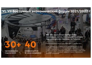 VI Восточный экономический форум (ВЭФ-2021), 2-5 сентября 2021 г.
По ВКС проходило 40+ конференций деловой программы по 10 часов
ежедневно, с одновременным подключением 30+ онлайн-участников
(абоненты подключались по протоколам WebRTC, SIP и H.323), на экраны
залов выводилось 16+ изображений спикеров одновременно. Через сервер
ВКС осуществлялся синхронный перевод на 7 языков с подключением
удалённых переводчиков
ВКС: весь функционал сервера Vinteo
(трансляции, запись, конструктор раскладок
и др.), синхронные переводы на 7 языков)
конференций по
10 часов ежедневно
40
30+
одновременных
подключений
VI, VII Восточный экономический форум 2021/2022 г.
 