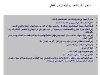 •
‫كلماتك‬‫تطابق‬ ‫اللفظية‬‫غير‬‫اتك‬‫ر‬‫شا‬‫إ‬‫ا‬‫و‬‫حركاتك‬‫تجعل‬‫ن‬
‫أ‬
‫ا‬‫حاول‬
.
•
‫عاداتك‬‫به‬‫تسمح‬‫ما‬‫بقدر‬‫العيني‬ ‫التصال‬‫استخدام‬‫حاول‬
.
•
‫ا‬‫مع‬‫تعامله‬ ‫وكيفية‬ ‫اهتمامه‬ ‫حيث‬‫من‬‫الفرد‬‫لى‬‫إ‬‫ا‬‫رسائل‬‫يعطي‬‫هذا‬‫ن‬
‫أ‬
‫ل‬‫ومشيك؛‬‫وقوفك‬ ‫وكيفية‬‫جسمك‬‫اعتدال‬‫لحظ‬
‫ين‬‫ر‬‫خ‬
‫آ‬
‫ل‬
.
•
‫المقابل‬‫شخاص‬
‫أ‬
‫ال‬‫و‬
‫أ‬
‫ا‬‫الموضوع‬‫عن‬‫سلبي‬‫ر‬‫شعو‬‫لديك‬‫ن‬
‫أ‬
‫وا‬‫ك‬‫ر‬‫شعو‬‫وعن‬‫عنك‬‫خاطئة‬‫رسالة‬‫تعطي‬‫ل‬‫حتى‬‫النظافة‬‫اعي‬‫ر‬
‫نت‬
‫أ‬
‫وا‬‫لك‬ ‫ين‬
‫ذلك‬‫عكس‬
.
•
‫اللحظ‬‫هذه‬‫فعال‬‫تعنيه‬‫وما‬‫حاسيسك‬
‫أ‬
‫وا‬ ‫لمشاعرك‬ ً‫ا‬‫ر‬‫مؤش‬‫يعتبر‬‫الصوت‬‫ن‬
‫أ‬
‫ل‬‫الحديث‬ ‫عند‬‫صوتك‬ ‫ات‬‫ر‬‫ونب‬‫حدة‬‫اعي‬‫ر‬
‫ضمن‬ ‫ويدخل‬‫ات‬
‫ول‬
‫أ‬
‫ال‬‫النطباع‬
.
•
‫مثال‬‫الجلوس‬‫عند‬‫خر‬
‫آ‬
‫ال‬‫الفرد‬‫وبين‬ ‫بينك‬‫تتركها‬‫ن‬
‫أ‬
‫ا‬‫يجب‬‫التي‬ ‫المسافة‬‫همية‬
‫أ‬
‫ا‬‫اعي‬‫ر‬
.
•
‫مثل‬‫المالئمة‬‫غير‬ ‫التصرفات‬‫بعض‬‫اعي‬‫ر‬
:
•
‫الساعة‬‫لى‬‫إ‬‫ا‬‫النظر‬
.
•
‫خر‬
‫آ‬
‫ال‬‫الطرف‬‫وبين‬‫بينك‬‫حاجز‬‫وجود‬
.
•
‫معك‬‫يتكلم‬‫ئيسك‬‫ر‬ ‫بينما‬‫المقعد‬‫على‬‫الجلوس‬
.
•
‫حي‬‫ومركزك‬ ‫شخصيتك‬‫عن‬‫كالملة‬‫ة‬‫ر‬‫ضو‬‫تعطي‬‫بذلك‬‫نت‬
‫أ‬
‫فا‬‫والخارجي‬ ‫الداخلي‬‫به‬‫تظهر‬‫ن‬
‫أ‬
‫ا‬‫يجب‬‫الذي‬‫بالمظهر‬‫اهتم‬
‫ك‬‫ر‬‫ظهو‬ ‫ن‬
‫أ‬
‫ا‬‫ث‬
‫دائه‬
‫أ‬
‫با‬‫تقوم‬‫الذي‬ ‫وبالعمل‬‫بنفسك‬‫كبر‬
‫أ‬
‫ا‬ ‫ثقة‬‫يعطيك‬‫المطلوب‬‫بالمظهر‬
.
‫اللفظي‬‫غير‬‫التصال‬ ‫لتحسين‬‫ساسية‬
‫أ‬
‫ا‬‫عناصر‬
 