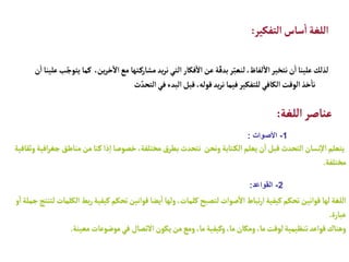 ‫التفكير‬‫ساس‬
‫أ‬
‫ا‬ ‫اللغة‬
:
،‫ين‬‫ر‬‫خ‬
‫آ‬
‫ال‬‫مع‬ ‫تها‬‫مشارك‬ ‫يد‬‫ر‬‫ن‬‫التي‬‫فكار‬
‫أ‬
‫ال‬‫عن‬‫ة‬ّ‫بدق‬‫ر‬ّ‫لنعب‬ ،‫لفاظ‬
‫أ‬
‫ال‬‫نتخير‬‫ن‬
‫أ‬
‫ا‬‫علينا‬‫لذلك‬
‫ن‬
‫أ‬
‫ا‬‫علينا‬‫ب‬ّ‫يتوج‬ ‫كما‬
‫ث‬ ّ‫التحد‬‫في‬‫البدء‬‫قبل‬ ،‫قوله‬‫يد‬‫ر‬‫ن‬ ‫فيما‬‫للتفكير‬‫الكافي‬‫الوقت‬‫خذ‬
‫أ‬
‫نا‬
‫اللغة‬‫عناصر‬
:
1
-
‫األصوات‬
:
‫مناط‬‫من‬ ‫كنا‬ ‫ذا‬‫إ‬‫ا‬‫خصوصا‬،‫مختلفة‬‫بطرق‬‫نتحدث‬ ‫ونحن‬ ‫تابة‬‫الك‬‫يعلم‬‫ن‬
‫أ‬
‫ا‬‫قبل‬‫التحدث‬‫نسان‬‫إ‬‫ال‬‫يتعلم‬
‫وثقافية‬‫افية‬‫ر‬‫جغ‬ ‫ق‬
‫مختلفة‬
.
2
-
‫القواعد‬
:
‫ا‬ ‫بط‬‫ر‬‫كيفية‬‫تحكم‬‫قوانين‬ ‫يضا‬
‫أ‬
‫ا‬ ‫ولها‬،‫كلمات‬ ‫لتصبح‬‫صوات‬
‫أ‬
‫ال‬ ‫تباط‬‫ر‬‫ا‬‫كيفية‬‫تحكم‬‫قوانين‬ ‫لها‬‫اللغة‬
‫و‬
‫أ‬
‫ا‬‫جملة‬‫لتنتج‬‫لكلمات‬
‫عبارة‬
.
‫معينة‬‫موضوعات‬‫في‬ ‫التصال‬‫يكون‬‫من‬‫ومع‬ ،‫ما‬‫وكيفية‬ ،‫ما‬‫ومكان‬ ،‫ما‬‫لوقت‬‫تنظيمية‬‫قواعد‬‫وهناك‬
.
 