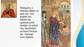 Πράγματι, ο
Ανανίας έβαλε το
χέρι του στο
κεφάλι του
Σαούλ και
αμέσως μετά
άνοιξαν τα μάτια
του, φωτίστηκε
με Άγιο Πνεύμα
και πίστεψε
στον Χριστό.
 