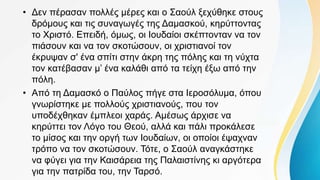 • Δεν πέρασαν πολλές μέρες και ο Σαούλ ξεχύθηκε στους
δρόμους και τις συναγωγές της Δαμασκού, κηρύττοντας
το Χριστό. Επειδή, όμως, οι Ιουδαίοι σκέπτονταν να τον
πιάσουν και να τον σκοτώσουν, οι χριστιανοί τον
έκρυψαν σ' ένα σπίτι στην άκρη της πόλης και τη νύχτα
τον κατέβασαν μ’ ένα καλάθι από τα τείχη έξω από την
πόλη.
• Από τη Δαμασκό ο Παύλος πήγε στα Ιεροσόλυμα, όπου
γνωρίστηκε με πολλούς χριστιανούς, που τον
υποδέχθηκαν έμπλεοι χαράς. Αμέσως άρχισε να
κηρύττει τον Λόγο του Θεού, αλλά και πάλι προκάλεσε
το μίσος και την οργή των Ιουδαίων, οι οποίοι έψαχναν
τρόπο να τον σκοτώσουν. Τότε, ο Σαούλ αναγκάστηκε
να φύγει για την Καισάρεια της Παλαιστίνης κι αργότερα
για την πατρίδα του, την Ταρσό.
 