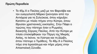 Πρώτη Περιοδεία
• Το 45μ.Χ ο Παύλος μαζί με τον Βαρνάβα και
τον ευαγγελιστή Μάρκο ξεκίνησαν από την
Αντιόχεια για τη Σελεύκεια, όπου κήρυξαν.
Κατόπιν με πλοίο πήγαν στην Κύπρο, όπου
ίδρυσαν χριστιανικές εκκλησίες. Στην Πάφο ο
πρώτος που πίστεψε ήταν ο Ρωμαίος
διοικητής Σέργιος Παύλος. Από την Κύπρο με
πλοίο επισκέφθηκαν την Πέργη της Μικράς
Ασίας, το Ικόνιο, τα Λύστρα και τη Δέρβη,
όπου πίστεψε ο Τιμόθεος. Το 48μ.Χ ο Παύλος
πήγε στα Ιεροσόλυμα και πήρε μέρος στην
Αποστολική Σύνοδο.
 