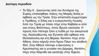 Δεύτερη περιοδεία
• Το 52μ.Χ , ξεκινώντας από την Αντιόχεια της
Συρίας επισκέφθηκε πόλεις της Μικράς Ασίας κι
έφθασε ως την Τροία. Στην αποστολή συμμετείχαν
ο Τιμόθεος, ο Σίλας και ο ευαγγελιστής Λουκάς.
Από την Τροία με πλοίο πήγε στην Καβάλα κι από
εκεί στους Φιλίππους, όπου ίδρυσε εκκλησία. Η
πρώτη που πίστεψε ήταν η Λυδία με την οικογένειά
της. Ακολουθώντας την Εγνατία οδό έφθασε στη
Θεσσαλονίκη και στη Βέροια. Κατόπιν πήγε στην
Αθήνα, όπου κήρυξε στον Άρειο Πάγο τον αληθινό
Θεό. Στην Αθήνα πίστεψε ο Διονύσιος ο
Αρεοπαγίτης και η γυναίκα του Δάμαρις. Κατόπιν,
πήγε στην Κόρινθο και κατέληξε στην Έφεσο.
 