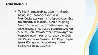 Τρίτη περιοδεία
• Το 56μ.Χ επισκέφθηκε μέρη της Μικράς
Ασίας, της Ελλάδας (Κόρινθο και
Μακεδονία) και κατόπιν τα Ιεροσόλυμα. Εκεί
τον έπιασαν οι Ιουδαίοι, αλλά ο Ρωμαίος
διοικητής τον έστειλε στην Καισάρεια της
Παλαιστίνης, όπου έμεινε φυλακισμένος για
δύο έτη. Τότε, επικαλέστηκε την ιδιότητα του
Ρωμαίου πολίτη και τον έστειλαν συνοδεία
στη Ρώμη για να δικασθεί. Στη Ρώμη, αφού
έμεινε δύο χρόνια στη φυλακή, τελικά
δικάσθηκε και αθωώθηκε.
 
