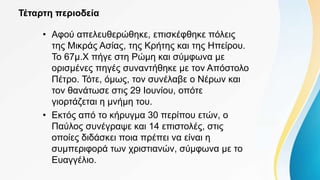 Τέταρτη περιοδεία
• Αφού απελευθερώθηκε, επισκέφθηκε πόλεις
της Μικράς Ασίας, της Κρήτης και της Ηπείρου.
Το 67μ.Χ πήγε στη Ρώμη και σύμφωνα με
ορισμένες πηγές συναντήθηκε με τον Απόστολο
Πέτρο. Τότε, όμως, τον συνέλαβε ο Νέρων και
τον θανάτωσε στις 29 Ιουνίου, οπότε
γιορτάζεται η μνήμη του.
• Εκτός από το κήρυγμα 30 περίπου ετών, ο
Παύλος συνέγραψε και 14 επιστολές, στις
οποίες διδάσκει ποια πρέπει να είναι η
συμπεριφορά των χριστιανών, σύμφωνα με το
Ευαγγέλιο.
 