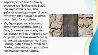• Χαρακτηριστική λοιπόν ήταν η
αναφορά του Παύλου στον βωμό
του «αγνώστου θεού», που
φαίνεται να υπήρχαν αρκετοί εκείνη
την εποχή στην Αθήνα, τον οποίο
υποστήριξε ότι πρεσβεύει.
• Ως δημιουργός του κόσμου και
δότης παντός αγαθού, αυτός ο
Θεός δεν κατοικεί σε ναούς, δεν
έχει ανάγκη από τις υπηρεσίες των
ανθρώπων και είναι ακατάλληλη η
κατασκευή ομοιωμάτων του, λέει ο
Παύλος. Αυτή η σκέψη, αναφέρει ο
Παύλος, είναι σύμφωνη με τα λόγια
του Στωικού ποιητή Αράτου.
 