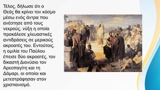 Τέλος, δήλωσε ότι ο
Θεός θα κρίνει τον κόσμο
μέσω ενός άντρα που
ανέστησε από τους
νεκρούς, νύξη η οποία
προκάλεσε χλευαστικές
αντιδράσεις σε μερικούς
ακροατές του. Εντούτοις,
η ομιλία του Παύλου
έπεισε δύο ακροατές, τον
δικαστή Διονύσιο τον
Αρεοπαγίτη και τη
Δάμαρι, οι οποίοι και
μετεστράφησαν στον
χριστιανισμό.
 