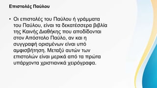 Επιστολές Παύλου
• Οι επιστολές του Παύλου ή γράμματα
του Παύλου, είναι τα δεκατέσσερα βιβλία
της Καινής Διαθήκης που αποδίδονται
στον Απόστολο Παύλο, αν και η
συγγραφή ορισμένων είναι υπό
αμφισβήτηση. Μεταξύ αυτών των
επιστολών είναι μερικά από τα πρώτα
υπάρχοντα χριστιανικά χειρόγραφα.
 
