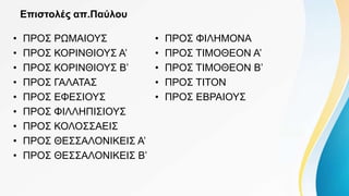 Επιστολές απ.Παύλου
• ΠΡΟΣ ΡΩΜΑΙΟΥΣ
• ΠΡΟΣ ΚΟΡΙΝΘΙΟΥΣ Α’
• ΠΡΟΣ ΚΟΡΙΝΘΙΟΥΣ Β’
• ΠΡΟΣ ΓΑΛΑΤΑΣ
• ΠΡΟΣ ΕΦΕΣΙΟΥΣ
• ΠΡΟΣ ΦΙΛΛΗΠΙΣΙΟΥΣ
• ΠΡΟΣ ΚΟΛΟΣΣΑΕΙΣ
• ΠΡΟΣ ΘΕΣΣΑΛΟΝΙΚΕΙΣ Α’
• ΠΡΟΣ ΘΕΣΣΑΛΟΝΙΚΕΙΣ Β’
• ΠΡΟΣ ΦΙΛΗΜΟΝΑ
• ΠΡΟΣ ΤΙΜΟΘΕΟΝ Α’
• ΠΡΟΣ ΤΙΜΟΘΕΟΝ Β’
• ΠΡΟΣ ΤΙΤΟΝ
• ΠΡΟΣ ΕΒΡΑΙΟΥΣ
 