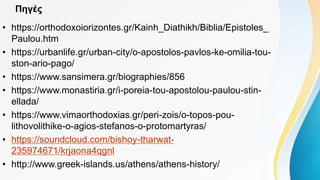 Πηγές
• https://orthodoxoiorizontes.gr/Kainh_Diathikh/Biblia/Epistoles_
Paulou.htm
• https://urbanlife.gr/urban-city/o-apostolos-pavlos-ke-omilia-tou-
ston-ario-pago/
• https://www.sansimera.gr/biographies/856
• https://www.monastiria.gr/i-poreia-tou-apostolou-paulou-stin-
ellada/
• https://www.vimaorthodoxias.gr/peri-zois/o-topos-pou-
lithovolithike-o-agios-stefanos-o-protomartyras/
• https://soundcloud.com/bishoy-tharwat-
235974671/krjaona4qgnl
• http://www.greek-islands.us/athens/athens-history/
 