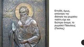 Επειδή, όμως,
απέκτησε την
ιδιότητα του ρωμαίου
πολίτη είχε και
δεύτερο όνομα, το
ρωμαϊκό Πάουλους
(Παύλος)
 