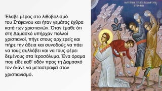 Έλαβε μέρος στο λιθοβολισμό
του Στέφανου και ήταν γεμάτος έχθρα
κατά των χριστιανών. Όταν έμαθε ότι
στη Δαμασκό υπήρχαν πολλοί
χριστιανοί, πήγε στους αρχιερείς και
πήρε την άδεια και συνοδούς να πάει
να τους συλλάβει και να τους φέρει
δεμένους στα Ιεροσόλυμα. Ένα όραμα
που είδε καθ' οδόν προς τη Δαμασκό
τον έκανε να μεταστραφεί στον
χριστιανισμό.
 