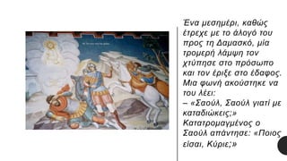 Ένα μεσημέρι, καθώς
έτρεχε με το άλογό του
προς τη Δαμασκό, μία
τρομερή λάμψη τον
χτύπησε στο πρόσωπο
και τον έριξε στο έδαφος.
Μια φωνή ακούστηκε να
του λέει:
– «Σαούλ, Σαούλ γιατί με
καταδιώκεις;»
Κατατρομαγμένος ο
Σαούλ απάντησε: «Ποιος
είσαι, Κύριε;»
 