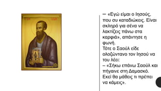 – «Εγώ είμαι ο Ιησούς,
που συ καταδιώκεις. Είναι
σκληρό για σένα να
λακτίζεις πάνω στα
καρφιά», απάντησε η
φωνή.
Τότε ο Σαούλ είδε
ολοζώντανο τον Ιησού να
του λέει:
– «Σήκω επάνω Σαούλ και
πήγαινε στη Δαμασκό.
Εκεί θα μάθεις τι πρέπει
να κάμεις».
 