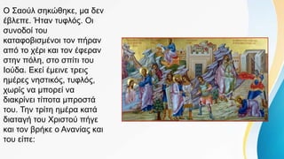 Ο Σαούλ σηκώθηκε, μα δεν
έβλεπε. Ήταν τυφλός. Οι
συνοδοί του
καταφοβισμένοι τον πήραν
από το χέρι και τον έφεραν
στην πόλη, στο σπίτι του
Ιούδα. Εκεί έμεινε τρεις
ημέρες νηστικός, τυφλός,
χωρίς να μπορεί να
διακρίνει τίποτα μπροστά
του. Την τρίτη ημέρα κατά
διαταγή του Χριστού πήγε
και τον βρήκε ο Ανανίας και
του είπε:
 