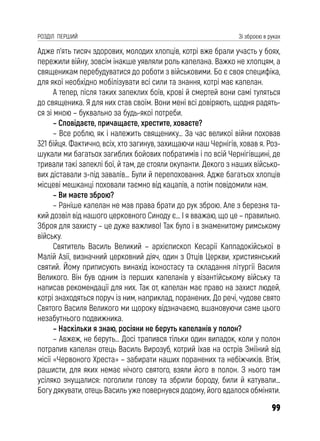 99
РОЗДІЛ ПЕРШИЙ Зі зброєю в руках
Адже п’ять тисяч здорових, молодих хлопців, котрі вже брали участь у боях,
пережили війну, зовсім інакше уявляли роль капелана. Важко не хлопцям, а
священикам перебудуватися до роботи з військовими. Бо є своя специфіка,
для якої необхідно мобілізувати всі сили та знання, котрі має капелан.
А тепер, після таких запеклих боїв, крові й смертей вони самі туляться
до священика. Я для них став своїм. Вони мені всі довіряють, щодня радять-
ся зі мною – буквально за будь-якої потреби.
– Сповідаєте, причащаєте, хрестите, ховаєте?
– Все роблю, як і належить священику… За час великої війни поховав
321 бійця. Фактично, всіх, хто загинув, захищаючи наш Чернігів, ховав я. Роз-
шукали ми багатьох загиблих бойових побратимів і по всій Чернігівщині, де
тривали такі запеклі бої, й там, де стояли окупанти. Декого з наших військо-
вих діставали з-під завалів… Були й перепоховання. Адже багатьох хлопців
місцеві мешканці поховали таємно від кацапів, а потім повідомили нам.
– Ви маєте зброю?
– Раніше капелан не мав права брати до рук зброю. Але з березня та-
кий дозвіл від нашого церковного Синоду є… І я вважаю, що це – правильно.
Зброя для захисту – це дуже важливо! Так було і в знаменитому римському
війську.
Святитель Василь Великий – архієпископ Кесарії Каппадокійської в
Малій Азії, визначний церковний діяч, один з Отців Церкви, християнський
святий. Йому приписують винахід іконостасу та складання літургії Василя
Великого. Він був одним із перших капеланів у візантійському війську та
написав рекомендації для них. Так от, капелан має право на захист людей,
котрі знаходяться поруч із ним, наприклад, поранених. До речі, чудове свято
Святого Василя Великого ми щороку відзначаємо, вшановуючи саме цього
незабутнього подвижника.
– Наскільки я знаю, росіяни не беруть капеланів у полон?
– Авжеж, не беруть… Досі трапився тільки один випадок, коли у полон
потрапив капелан отець Василь Вирозуб, котрий їхав на острів Зміїний від
місії «Червоного Хреста» – забирати наших поранених та небіжчиків. Втім,
рашисти, для яких немає нічого святого, взяли його в полон. З нього там
усіляко знущалися: поголили голову та збрили бороду, били й катували…
Богу дякувати, отець Василь уже повернувся додому, його вдалося обміняти.
 