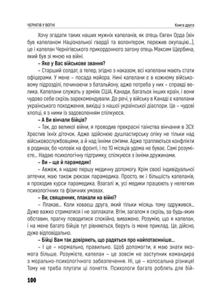 100
ЧЕРНІГІВ У ВОГНІ Книга друга
Хочу згадати таких наших мужніх капеланів, як отець Євген Орда (він
був капеланом Національної гвардії та волонтером, пережив окупацію…),
це і капелан Чернігівського прикордонного загону отець Максим Щербина,
який був зі мною на війні.
– Яке у Вас військове звання?
– Старший солдат, а тепер, згідно з наказом, всі капелани мають стати
офіцерами. У мене – посада майора. Нині капелани є в кожному військо-
вому підрозділі, починаючи з батальйону, адже потреба у них – справді ве-
лика. Капелани служать у арміях США, Канади, багатьох інших країн, і вони
чудово себе скрізь зарекомендували. До речі, у війську в Канаді є капелани
українського походження, вихідці з нашої української діаспори. Це – чудові
хлопці, я з ними із задоволенням спілкуюся.
– А Ви вінчали бійців?
– Так, до великої війни, я проводив прекрасні таїнства вінчання в ЗСУ.
Хрестив їхніх діточок. Адже здійснюю душпастирську опіку не тільки над
військовослужбовцями, а й над їхніми сім’ями. Адже трапляються конфлікти
в родинах, бо чоловік на фронті, і по 10 місяців удома не буває. Самі розумі-
єте… Надаю психологічну підтримку, спілкуюся з їхніми дружинами.
– Ви – ще й парамедик!
– Авжеж, я надаю першу медичну допомогу. Крім своєї індивідуальної
аптечки, маю також рюкзак парамедика. Просто, як і більшість капеланів,
я проходив курси парамедика. Взагалі ж, усі медики працюють у нелегких
психологічних та фізичних умовах.
– Ви, священник, плакали на війні?
– Плакав… Коли ховаєш друга, який тільки місяць тому одружився…
Дуже важко стриматися і не заплакати. Втім, загалом я скрізь, за будь-яких
обставин, прагну поводитися спокійно, виважено. Розумію, що я капелан,
і на мене багато бійців тут рівняються, беруть із мене приклад. Це, дійсно,
дуже відповідально.
– Бійці Вам так довіряють, що радяться про найпотаємніше...
– І це – нормально, правильно. Щоб допомогти, я маю знати яко-
мога більше. Розумієте, капелан – це зовсім не заступник командира
з морально-психологічного забезпечення. Ні, це – колосальна різниця!
Тому не треба плутати ці поняття. Психологи багато роблять для бій-
 