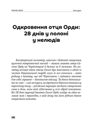 102
ЧЕРНІГІВ У ВОГНІ Книга друга
Одкровення отця Орди:
28 днів у полоні
у нелюдів
Багаторічний волонтер, капелан і бойовий священник
вуличної патріотичної молоді – таким знають отця Єв-
гена Орду на Чернігівщині й далеко за її межами. На по-
чатку великої війни отець Євген був капеланом в одній із
частин Національної гвардії, коли ж все почалося – вивіз
родину в Іванівку, що під Черніговом, і зайнявся звичною
для себе справою – допомогою війську. Та довго допомага-
ти не зміг – сам незчувся, як третього березня опинився у
ворожому тилу – російська окупація застала священника
саме в день, коли той здійснював у селі обряд поховання.
Всі 28 днів окупації Іванівки Євген Орда згадує як один ве-
ликий жах і трагедію, в якій йому та його рідним дивом
пощастило вижити.
 