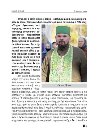 103
РОЗДІЛ ПЕРШИЙ Зі зброєю в руках
– Отче, ми з Вами знайомі давно – настільки давно, що важко зга-
дати як довго. Всі знають Вас як волонтера, який, починаючи з 2014 року,
об’їздив буквально всю
передову, людину, яка на-
самперед допомагала до-
бровольчим підрозділам,
котрі не мали державного
фінансування та належно-
го забезпечення. Ви – ду-
ховний наставник вуличної
молоді, для якої війна з ро-
сією почалася задовго до
2014 року. Тобто Ви є тією
людиною, яку б росіяни ні-
коли не відпустили. Як тра-
пилося, що Ви опинились у
полоні і вижили, і взагалі
де застали війну?
– Ну, вижив, бо Господь
вберіг (тут отець Євген ро-
бить паузу і про щось за-
мислюється, – Авт.). Ми з
родиною живемо в мікро-
районі Бобровиця. Десь о третій годині ночі ворог вдарив ракетами по
летовищу в Півцях. Там стояла наша частина Нацгвардії. Прилетіло по
бетонці. Я зателефонував в частину і мені повідомили, що почалася ві-
йна. Зранку я з’явився у військову частину, де був капеланом. Там ніхто
нічого до пуття не знав. Знаєте, моя служба полягала в тому, що я читав
нацгвардійцям лекції про Бога і Україну, займався психологічною робо-
тою, був на урочистостях. І все! Оскільки ніхто не знав, що зі мною робити,
то мені сказали їхати додому і чекати дзвінка. Час підходив до вечора. Ми
були в будинку дружини на Бобровиці з двома її дітьми (отець Євген двічі
одружений, має двох дорослих дітей від першого шлюбу, – Авт.). Моя Катя
Євген Орда
 