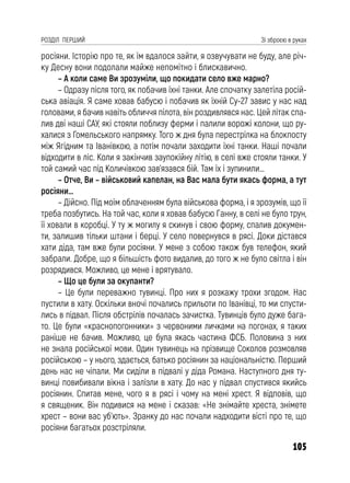 105
РОЗДІЛ ПЕРШИЙ Зі зброєю в руках
росіяни. Історію про те, як їм вдалося зайти, я озвучувати не буду, але річ-
ку Десну вони подолали майже непомітно і блискавично.
– А коли саме Ви зрозуміли, що покидати село вже марно?
– Одразу після того, як побачив їхні танки. Але спочатку залетіла росій-
ська авіація. Я саме ховав бабусю і побачив як їхній Су-27 завис у нас над
головами, я бачив навіть обличчя пілота, він роздивлявся нас. Цей літак спа-
лив дві наші САУ, які стояли поблизу ферми і палили ворожі колони, що ру-
халися з Гомельського напрямку. Того ж дня була перестрілка на блокпосту
між Ягідним та Іванівкою, а потім почали заходити їхні танки. Наші почали
відходити в ліс. Коли я закінчив заупокійну літію, в селі вже стояли танки. У
той самий час під Количівкою зав’язався бій. Там їх і зупинили…
– Отче, Ви – військовий капелан, на Вас мала бути якась форма, а тут
росіяни…
– Дійсно. Під моїм облаченням була військова форма, і я зрозумів, що її
треба позбутись. На той час, коли я ховав бабусю Ганну, в селі не було трун,
її ховали в коробці. У ту ж могилу я скинув і свою форму, спалив докумен-
ти, залишив тільки штани і берці. У село повернувся в рясі. Доки дістався
хати діда, там вже були росіяни. У мене з собою також був телефон, який
забрали. Добре, що я більшість фото видалив, до того ж не було світла і він
розрядився. Можливо, це мене і врятувало.
– Що це були за окупанти?
– Це були переважно тувинці. Про них я розкажу трохи згодом. Нас
пустили в хату. Оскільки вночі почались прильоти по Іванівці, то ми спусти-
лись в підвал. Після обстрілів почалась зачистка. Тувинців було дуже бага-
то. Це були «краснопогонники» з червоними личками на погонах, я таких
раніше не бачив. Можливо, це була якась частина ФСБ. Половина з них
не знала російської мови. Один тувинець на прізвище Соколов розмовляв
російською – у нього, здається, батько росіянин за національністю. Перший
день нас не чіпали. Ми сиділи в підвалі у діда Романа. Наступного дня ту-
винці повибивали вікна і залізли в хату. До нас у підвал спустився якийсь
росіянин. Спитав мене, чого я в рясі і чому на мені хрест. Я відповів, що
я священик. Він подивися на мене і сказав: «Не знімайте хреста, знімете
хрест – вони вас уб’ють». Зранку до нас почали надходити вісті про те, що
росіяни багатьох розстріляли.
 