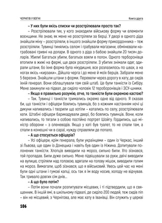 106
ЧЕРНІГІВ У ВОГНІ Книга друга
– У них були якісь списки чи розстрілювали просто так?
– Розстрілювали тих, у кого знаходили військову форму чи елементи
воєнщини. Не знаю, як мене не розстріляли за берці. У дворі в одного діда
знайшли міну – розстріляли, в іншого знайшли форму прикордонника – теж
розстріляли. Тувинці тинялись селом і грабували магазини, обмінювали на-
грабовані гривні на долари. В одного з діда з бабою знайшли 20 тисяч до-
ларів. Убили! Багатьох убили, багатьох взяли в полон. Одного терборонівця
втопили в жижі на фермі, ще двох розстріляли. З убитих знімали одяг, зди-
рали штани, бо їхня форма була нікудишня, все розлазилось по швах, а на
ногах якісь «кирзаки». Дійшла черга і до мене й моїх берців. Забрали мене
5 березня. Знайшли штани з форми. Перевели через дорогу в хату, де сидів
їхній генерал. Вони облаштували там свій штаб. Це були танкісти із Сибіру.
Мене закинули на підвал, де сиділо чоловік 12 тероборонівців і ЗСУ-шники.
– Якщо я правильно розумію, отче, то танкісти були окремою кастою?
– Так. Тувинці і танкісти тримались окремо одне від одного. Я сказав
би, що танкісти і офіцери боялись тувинців, бо з кожним настанням ночі ці
дикуни напивались і творили що хотіли – катались по селу, розстрілювали
хати. Штабні офіцери барикадували двері, бо боялись тувинців. Вони, коли
напивались, то тягали з собою постійно портрет Шойгу. Гордились, що мі-
ністр оборони – з оленеводів. Якщо у хаті був туалет, то не спали там, а
спали в конюшні чи в сараї, нужду справляли де попало.
– А що стосується офіцерів?
– Усі офіцери, крім генерала, були українцями – один із Черкас, інший
зі Львова, ще один із Донецька і навіть був один із Ніжина. Допитували по-
лонених танкісти. Хлопців виводили на мороз, сильно били. Хто зізнався,
той пропадав. Били дуже сильно. Мене підвішували за руки, двічі виводили
на вулицю, стріляли над головою, вдягали на голову мішок, виводили голим
на мороз. Вимагали, щоб зізнався, що я військовий. Увесь цей час на мені
були одні штани і гумові капці, ось так я їм воду носив, холоду не відчував.
Так тривало довгих сім днів...
– А що було потім?
– Потім вони почали розпитувати місцевих, і ті підтвердили, що я свя-
щенник. В іншій ямі, в шкільному підвалі, де сиділо 200 людей, теж сидів піп
– він не місцевий, з Чернігова, але має хату в Іванівці. Він служить у церкві
 