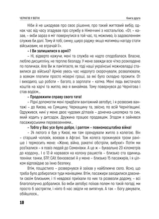 10
ЧЕРНІГІВ У ВОГНІ Книга друга
Ніби й не шкодував про своє рішення, про такий життєвий вибір, од-
нак час від часу згадував про службу в Німеччині з ностальгією. «От, – ка-
зав, – якби зараз я міг повернутися в той час, то, можливо, із задоволенням
служив би далі. Тому й тобі, синку, щиро раджу: якщо матимеш нагоду стати
військовим, не втрачай її».
– І Ви залишилися в армії?
– Ні, відверто кажучи, мені та служба не надто сподобалася. Власне,
люблю дисципліну, не терплю безладу. У мене завжди все чітко розкладене
по поличках. Але Ви ж пам’ятаєте, як тоді наші українські можновладці ста-
вилися до війська? Армію увесь час недолуго скорочували, розвалювали,
а воякам платили просто мізерні гроші, за які було складно прожити. От
і виходило, що роботи – багато, а зарплати – катма. Мені ледь вистачало
коштів на харчі та житло, яке я винаймав. Тому повернувся до Чернігова і
став водієм…
– Продовжили справу свого тата!
– Рідні допомогли мені придбати вантажний автобус, і я розвозив ван-
тажі – до Києва, на Сумщину, Черкащину та, звісно, по всій Чернігівщині.
Одружився, нині у мене двоє чудових дітлахів – донечка-школярка та син,
який ходить у дитсадок. Дружина працює продавцем. Згодом я зайнявся
пасажирськими перевезеннями…
– Тобто у Вас усе було добре, і раптом – повномасштабна війна!
– 24 лютого я був у Києві, ми там орендували житло з колегою. Він
– старший чоловік, воював в Афгані. Тож колега прокинувся трохи рані-
ше і термосить мене: «Женю, війна, ракетні обстріли, вибухи!» Потім ми
роз’їхалися – я повіз людей до Семенівки. А це ж – буквально 20 кілометрів
до кордону… І о 12-й нарвався на колону рашистів – близько ста одиниць
техніки: танки, БТР, САУ, бензовози! А у мене – близько 15 пасажирів, і я ціл-
ком відповідаю за їхню безпеку.
Втім, пощастило – розвернувся й заїхав у найближче село. Ясно, що
треба було добиратися туди манівцями. Втім, пасажири заходилися дзвони-
ти своїм близьким, і ті невдовзі приїхали по них та розвезли додому, – всі
благополучно добралися. Бо якби автобус поїхав полем по такій погоді, ми
просто б застрягли, і ніхто б нас звідти не витягнув. А так – Богу дякувати,
обійшлося…
 