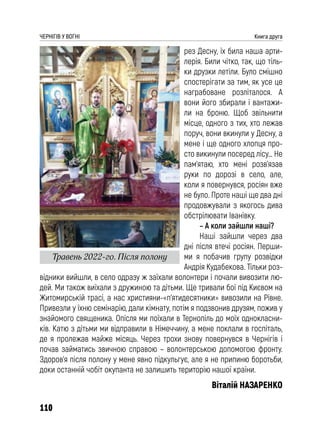 110
ЧЕРНІГІВ У ВОГНІ Книга друга
рез Десну, їх била наша арти-
лерія. Били чітко, так, що тіль-
ки друзки летіли. Було смішно
спостерігати за тим, як усе це
награбоване розліталося. А
вони його збирали і вантажи-
ли на броню. Щоб звільнити
місце, одного з тих, хто лежав
поруч, вони вкинули у Десну, а
мене і ще одного хлопця про-
сто викинули посеред лісу… Не
пам’ятаю, хто мені розв’язав
руки по дорозі в село, але,
коли я повернувся, росіян вже
не було. Проте наші ще два дні
продовжували з якогось дива
обстрілювати Іванівку.
– А коли зайшли наші?
Наші зайшли через два
дні після втечі росіян. Перши-
ми я побачив групу розвідки
Андрія Кудабекова. Тільки роз-
відники вийшли, в село одразу ж заїхали волонтери і почали вивозити лю-
дей. Ми також виїхали з дружиною та дітьми. Ще тривали бої під Києвом на
Житомирській трасі, а нас християни-«п’ятидесятники» вивозили на Рівне.
Привезли у їхню семінарію, дали кімнату, потім я подзвонив друзям, пожив у
знайомого священика. Опісля ми поїхали в Тернопіль до моїх однокласни-
ків. Катю з дітьми ми відправили в Німеччину, а мене поклали в госпіталь,
де я пролежав майже місяць. Через трохи знову повернувся в Чернігів і
почав займатись звичною справою – волонтерською допомогою фронту.
Здоров’я після полону у мене явно підкульгує, але я не припиню боротьби,
доки останній чобіт окупанта не залишить територію нашої країни.
Віталій НАЗАРЕНКО
Травень 2022-го. Після полону
 