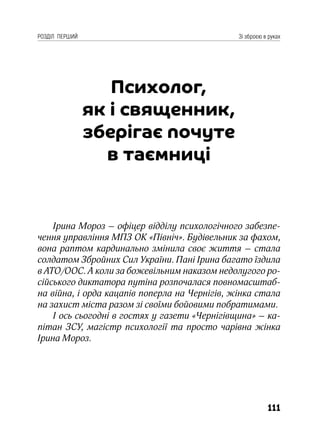 111
РОЗДІЛ ПЕРШИЙ Зі зброєю в руках
Психолог,
як і священник,
зберігає почуте
в таємниці
Ірина Мороз – офіцер відділу психологічного забезпе-
чення управління МПЗ ОК «Північ». Будівельник за фахом,
вона раптом кардинально змінила своє життя – стала
солдатом Збройних Сил України. Пані Ірина багато їздила
в АТО/ООС. А коли за божевільним наказом недолугого ро-
сійського диктатора путіна розпочалася повномасштаб-
на війна, і орда кацапів поперла на Чернігів, жінка стала
на захист міста разом зі своїми бойовими побратимами.
І ось сьогодні в гостях у газети «Чернігівщина» – ка-
пітан ЗСУ, магістр психології та просто чарівна жінка
Ірина Мороз.
 