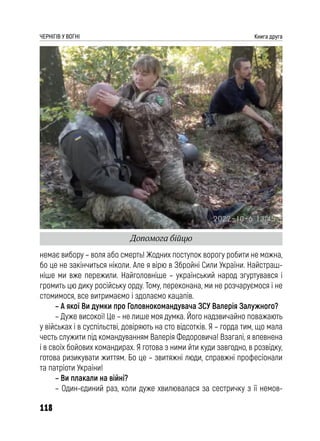 118
ЧЕРНІГІВ У ВОГНІ Книга друга
немає вибору – воля або смерть! Жодних поступок ворогу робити не можна,
бо це не закінчиться ніколи. Але я вірю в Збройні Сили України. Найстраш-
ніше ми вже пережили. Найголовніше – український народ згуртувався і
громить цю дику російську орду. Тому, переконана, ми не розчаруємося і не
стомимося, все витримаємо і здолаємо кацапів.
– А якої Ви думки про Головнокомандувача ЗСУ Валерія Залужного?
– Дуже високої! Це – не лише моя думка. Його надзвичайно поважають
у військах і в суспільстві, довіряють на сто відсотків. Я – горда тим, що мала
честь служити під командуванням Валерія Федоровича! Взагалі, я впевнена
і в своїх бойових командирах. Я готова з ними йти куди завгодно, в розвідку,
готова ризикувати життям. Бо це – звитяжні люди, справжні професіонали
та патріоти України!
– Ви плакали на війні?
– Один-єдиний раз, коли дуже хвилювалася за сестричку з її немов-
Допомога бійцю
 