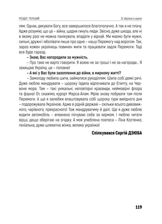 119
РОЗДІЛ ПЕРШИЙ Зі зброєю в руках
лям. Однак, дякувати Богу, все завершилося благополучно. А так я не плачу.
Адже розумію, що це – війна, щодня гинуть люди. Звісно, дуже шкода, але ні
в якому разі не можна панікувати, впадати у відчай. Ми маємо бути мужні,
сильні, дружні і вболівати лише про одне – нашу Перемогу над ворогом. Так,
зараз кожен українець повинен жити та працювати задля Перемоги. Тоді
все буде гаразд.
– Знаю, Вас нагородили за мужність.
– Про таке не варто говорити. Я воюю не за гроші і не за нагороди… Я
захищаю Україну, це – головне!
– А які у Вас були захоплення до війни, в мирному житті?
– Замолоду любила шити, займатися рукоділлям. Шила собі деякі речі.
Дуже люблю мандрувати – щороку їздила відпочивати до Єгипту, на Чер-
воне море. Там – такі унікальні, неповторні краєвиди, неймовірні флора
та фауна! От, скажімо, курорт Марса-Алам. Мрію знову побувати там після
Перемоги. А ще я залюбки влаштовувала собі щороку тури вихідного дня
– подорожувала Україною. Адже в рідній державі – скільки всього дивовиж-
ного, чарівного, прекрасного! Тож мандруватиму й далі. Ще я дуже люблю
водити автомобіль – впевнено почуваю себе за кермом. І люблю читати
вірші, дещо зберігаю на згадку. А моя улюблена поетеса – Ліна Костенко,
геніальна, дуже шляхетна жінка, велика українка!
Спілкувався Сергій ДЗЮБА
 